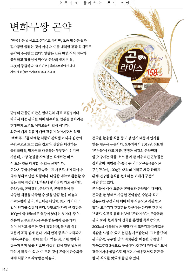오뚜기와 함께하는 푸드트렌드

변화무쌍 곤약



“한국인은 밥심으로 산다”고 하지만, 요즘 밥심은 쌀과 밀가루만 일컫는 것이 아니다. 이를 대체할 건강 식재료로 곤약이 주목받고 있다”. 열량은 낮은 반면 식이 섬유가 풍부하고 활용성이 뛰어난 곤약의 인기 비결, 그것이 궁금하다.

글 신민주 | 일러스트레이션 다나 자료 제공 (주)오뚜기(080-024-2311)



만병의 근원인 비만은 현대인의 대표 고질병이다. 따라서 체중 관리를 위해 탄수화물 섭취를 줄이려는 현대인의 노력도 어제오늘의 일이 아니다.

최근엔 대체 식품에 대한 관심이 높아지면서 일명 ‘백색푸드’를 대체할 식품이 간식뿐 아니라집밥의 주인공으로 뜨고 있을 정도다. 쌀밥을 대신하는 콜리플라워, 밀가루를 대신하는 두부면이 인기인 가운데, 가장 눈길을 사로잡는 식재료는 바로 이 모든 것을 대체할 수 있는 곤약이다.

곤약은 구약나물의 땅속줄기를 가루로 내어 묵이나 국수 형태로 만든 식품이다. 다양한 메뉴로 활용할 수 있는 것이 장점인데, 마트나 편의점만 가도 곤약쌀, 곤약누들, 곤약젤리, 곤약가루, 곤약떡볶이 등 다양한 제품을 마주할 수 있을 만큼 활용 메뉴의 스펙트럼이 넓다. 최근에는 다양한 맛도 가미되고 있어 인기를 실감케 한다. 무엇보다 가장 큰 장점은 100g에 약 15kcal로 열량이 낮다는 것이다. 주요 성분인 글루코만난은 수분 함유량이 높은 데다 식이 섬유도 풍부한 것이 특징인데, 특유의 식감 덕분에 꼭꼭 씹게된다. 이때 만복 중추가 자극되어 ‘배부르다’는 느낌이 들기도 하는 것. 또한 쌀이나 잡곡과 함께 밥을 지으면 이질감 없이 일반 밥처럼 맛있게 먹을 수 있다. 이 모든 것이 곤약이 탄수화물 대체식품으로각광받는이유다.



곤약을 활용한 식품 중 가장 먼저 대중적 인기를 얻은 제품은 누들이다. 오뚜기에서 2019년 선보인 ‘곤누들’이 대표 제품. 탱탱한 식감의 곤약면과 입맛 당기는 국물, 소스 등이 잘 어우러진 곤누들은 김치말이·비빔곤약·콩국수·가쓰오우동 4종으로 구성했으며, 100g당 65kcal 이하로 체중 관리를 위해 건강한 음식을 선호하는 이에게 꾸준히 사랑 받고 있다.

곤누들에 이어 요즘은 곤약쌀과 곤약밥이 대세다. 곤약을 쌀형태로 가공한 곤약쌀은 수분과 식이 섬유로만 구성되어 백미 대체 식품으로 각광받고 있다. 오뚜기가 건강함을 추구하는 온라인 간편식 브랜드 오뮤를 통해 선보인 ‘곤라이스’는 곤약쌀과 귀리·보리·현미 등의 잡곡을 혼합한 즉석밥으로, 200kcal 이하의 낮은 열량 대비 포만감과 다채로운 식감을느낄수있어눈길을사로잡는다.고소한맛의 귀리잡곡, 구수한 맛의 버섯된장, 매콤한 감칠맛의 제육고추장 3종으로 구성하며, 취향에 따라 샐러드에 곁들이거나 쌈밥으로 먹으면 가벼우면서도 든든한 한끼식사를맛있게즐길수있다.
