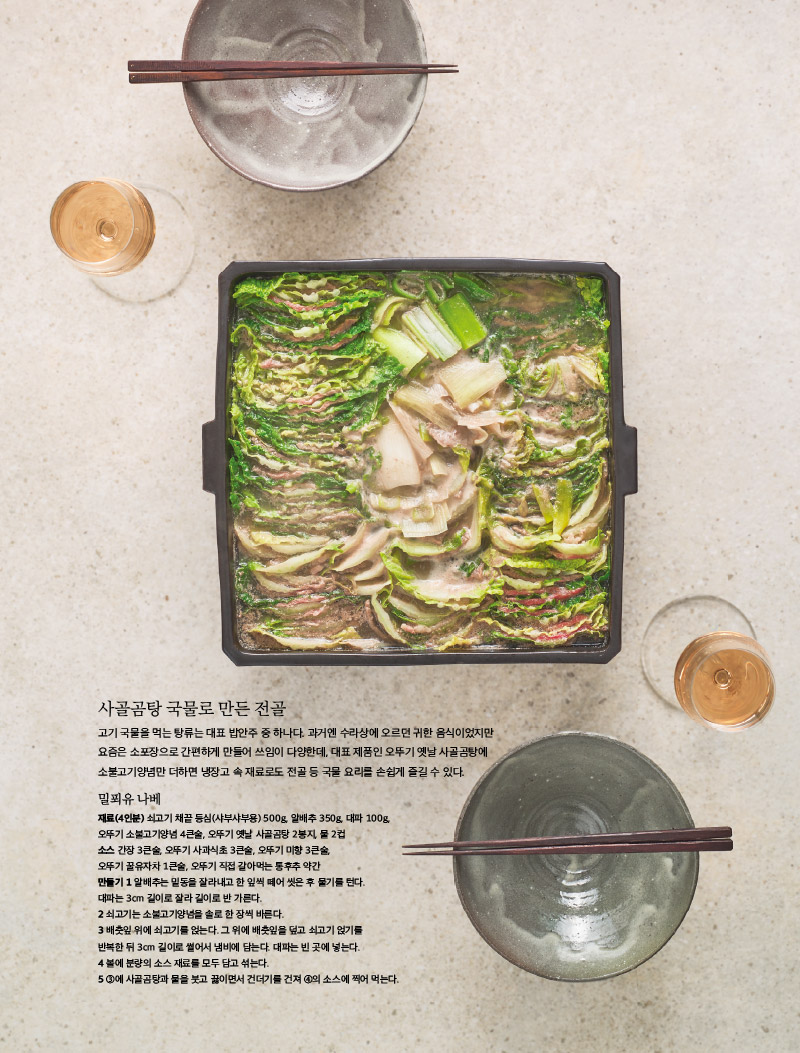 사골곰탕 국물로 만든 전골

고기 국물을 먹는 탕류는 대표 밥안주 중 하나다. 과거엔 수라상에 오르던 귀한 음식이었지만 요즘은 소포장으로 간편하게 만들어 쓰임이 다양한데, 대표 제품인 오뚜기 옛날 사골곰탕에 소불고기양념만 더하면 냉장고 속 재료로도 전골 등 국물 요리를 손쉽게 즐길 수 있다.



밀푀유 나베

재료(4인분) 

쇠고기 채끝 등심(샤부샤부용) 500g, 알배추 350g, 대파 100g, 오뚜기 소불고기양념 4큰술, 오뚜기 옛날 사골곰탕 2봉지, 물 2컵

소스

간장 3큰술, 오뚜기 사과식초 3큰술, 오뚜기 미향 3큰술, 오뚜기 꿀유자차 1큰술, 오뚜기 직접 갈아먹는 통후추 약간

만들기 

1 알배추는 밑동을 잘라내고 한 잎씩 떼어 씻은 후 물기를 턴다. 대파는 3cm 길이로 잘라 길이로 반 가른다.

2 쇠고기는 소불고기양념을 솔로 한 장씩 바른다.

3 배춧잎 위에 쇠고기를 얹는다. 그 위에 배춧잎을 덮고 쇠고기 얹기를 반복한 뒤 3cm 길이로 썰어서 냄비에 담는다. 대파는 빈 곳에 넣는다. 

4 볼에 분량의 소스 재료를 모두 담고 섞는다.

5 3에 사골곰탕과 물을 붓고 끓이면서 건더기를 건져 4의 소스에 찍어 먹는다.