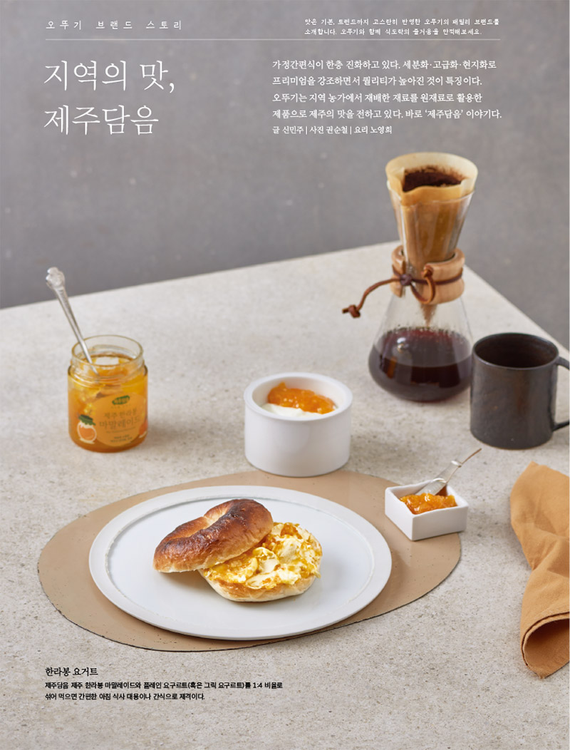 
오뚜기 브랜드 스토리 

맛은 기본, 트렌드까지 고스란히 반영한 오뚜기의 패밀리 브랜드를 소개합니다. 오뚜기와 함께 식도락의 즐거움을 만끽해보세요.



지역의 맛, 제주담음

가정간편식이 한층 진화하고 있다. 세분화·고급화·현지화로 프리미엄을 강조하면서 퀄리티가 높아진 것이 특징이다. 오뚜기는 지역 농가에서 재배한 재료를 원재료로 활용한 제품으로 제주의 맛을 전하고 있다. 바로 ‘제주담음’ 이야기다.

글 신민주 | 사진 권순철 | 요리 노영희





한라봉 요거트

제주담음 제주 한라봉 마말레이드와 플레인 요구르트(혹은 그릭 요구르트)를 1:4 비율로 섞어 먹으면 간편한 아침 식사 대용이나 간식으로 제격이다.