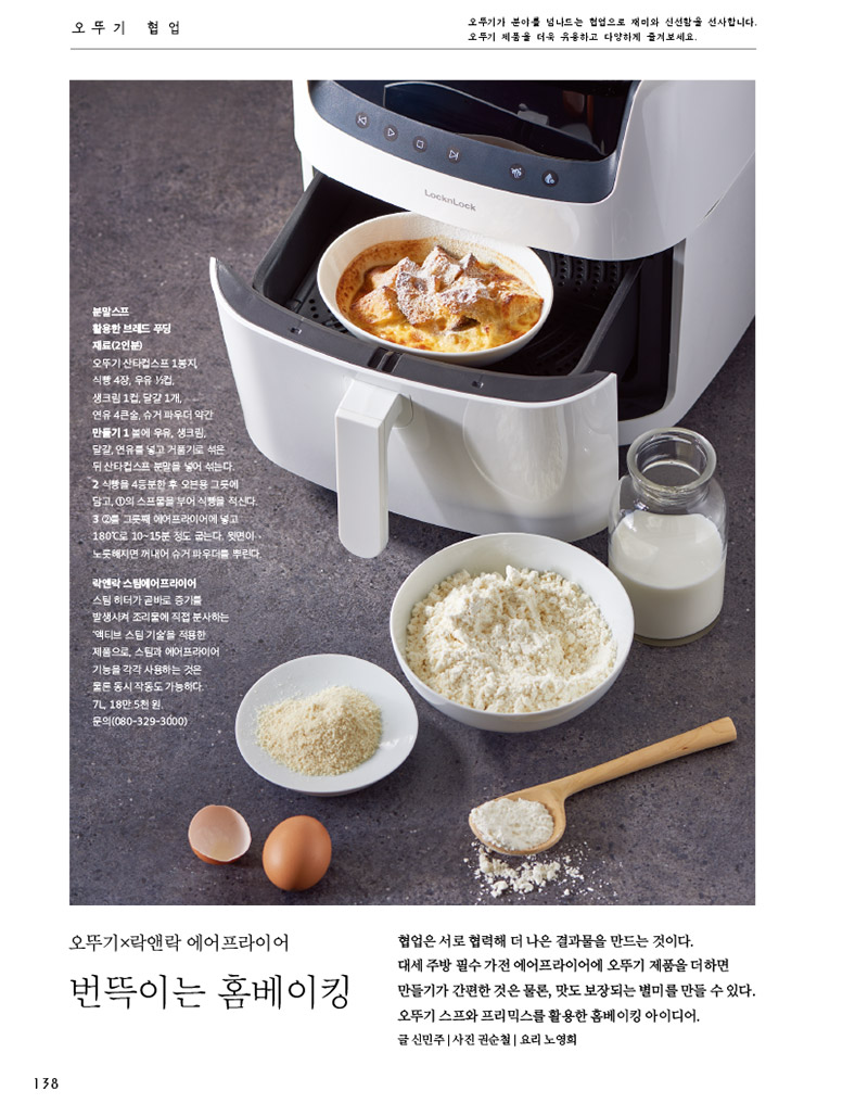 
오뚜기 협업

오뚜기가 분야를 넘나드는 협업으로 재미와 신선함을 선사합니다. 오뚜기 제품을 더욱 유용하고 다양하게 즐겨보세요.



분말스프 활용한 브레드 푸딩

재료(2인분)

오뚜기 산타컵스프 1봉지, 식빵 4장, 우유 1?2컵, 생크림 1컵, 달걀 1개, 연유 4큰술, 슈거 파우더 약간

만들기 

1 볼에 우유, 생크림, 달걀, 연유를 넣고 거품기로 섞은 뒤 산타컵스프 분말을 넣어 섞는다.

2 식빵을 4등분한 후 오븐용 그릇에 담고, 1의 스프물을 부어 식빵을 적신다. 

3 2를 그릇째 에어프라이어에 넣고 180°C로 10~15분 정도 굽는다. 윗면이 노릇해지면 꺼내어 슈거 파우더를 뿌린다.



락앤락 스팀에어프라이어 스팀 히터가 곧바로 증기를 발생시켜 조리물에 직접 분사하는 ‘액티브 스팀 기술’을 적용한 제품으로, 스팀과 에어프라이어 기능을 각각 사용하는 것은 물론 동시 작동도 가능하다.

7L, 18만 5천 원. 문의(080-329-3000)



오뚜기×락앤락 에어프라이어 번뜩이는 홈베이킹



협업은 서로 협력해 더 나은 결과물을 만드는 것이다.  대세 주방 필수 가전 에어프라이어에 오뚜기 제품을 더하면 만들기가 간편한 것은 물론, 맛도 보장되는 별미를 만들 수 있다. 오뚜기 스프와 프리믹스를 활용한 홈베이킹 아이디어.

글 신민주 | 사진 권순철 | 요리 노영희

