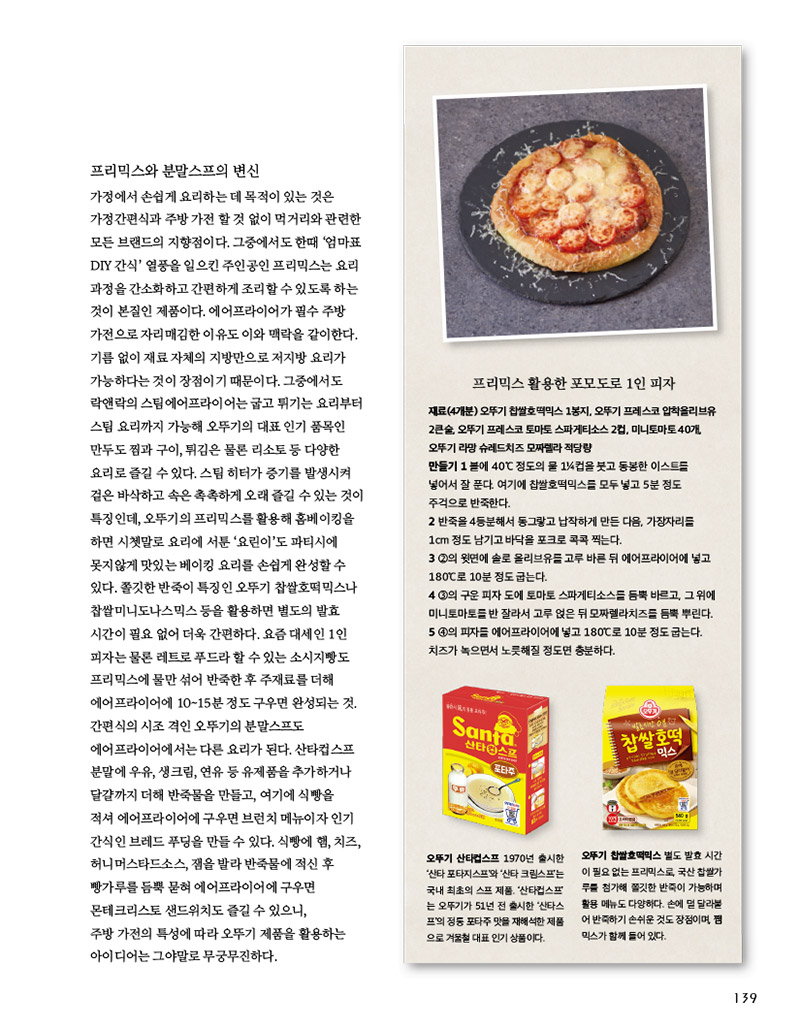 프리믹스와 분말스프의 변신

가정에서 손쉽게 요리하는 데 목적이 있는 것은 가정간편식과 주방가전 할 것 없이 먹거리와 관련한 모든 브랜드의 지향점이다. 그중에서도 한때 ‘엄마표 DIY 간식’ 열풍을 일으킨 주인공인 프리믹스는 요리 과정을 간소화하고 간편하게 조리할 수 있도록 하는 것이 본질인 제품이다. 에어프라이어가 필수 주방 가전으로 자리매김한 이유도 이와 맥락을 같이한다. 기름 없이 재료 자체의 지방만으로 저지방 요리가 가능하다는 것이 장점이기 때문이다. 그중에서도 락앤락의 스팀에어프라이어는 굽고 튀기는 요리부터 스팀 요리까지 가능해 오뚜기의 대표 인기 품목인 만두도찜과 구이, 튀김은 물론 리소토등 다양한 요리로즐길수있다.스팀히터가증기를발생시켜 겉은 바삭하고 속은 촉촉하게 오래 즐길 수 있는 것이 특징인데, 오뚜기의 프리믹스를 활용해 홈베이킹을 하면 시쳇말로 요리에 서툰 ‘요린이’도 파티시에 못지않게 맛있는 베이킹 요리를 손쉽게 완성할 수 있다. 쫄깃한 반죽이 특징인 오뚜기 찹쌀호떡믹스나 찹쌀미니도나스믹스 등을 활용하면 별도의 발효 시간이필요없어더욱간편하다.요즘대세인1인 피자는 물론 레트로 푸드라 할 수 있는 소시지빵도 프리믹스에 물만 섞어 반죽한 후 주재료를 더해 에어프라이어에 10~15분 정도 구우면 완성되는 것. 간편식의 시조 격인 오뚜기의 분말스프도 에어프라이어에서는 다른 요리가 된다. 산타컵스프 분말에 우유, 생크림, 연유 등 유제품을 추가하거나 달걀까지 더해 반죽물을 만들고, 여기에 식빵을 적셔 에어프라이어에 구우면 브런치 메뉴이자 인기 간식인 브레드푸딩을 만들 수 있다. 식빵에햄,치즈, 허니머스타드소스, 잼을 발라 반죽물에 적신 후 빵가루를 듬뿍 묻혀 에어프라이어에 구우면 몬테크리스토 샌드위치도 즐길 수 있으니, 주방 가전의 특성에 따라 오뚜기 제품을 활용하는 아이디어는 그야말로 무궁무진하다.





프리믹스 활용한 포모도로 1인 피자

재료(4개분) 

오뚜기 찹쌀호떡믹스 1봉지, 오뚜기 프레스코 압착올리브유 2큰술, 오뚜기 프레스코 토마토 스파게티소스 2컵, 미니토마토 40개, 오뚜기 라망 슈레드치즈 모짜렐라 적당량

만들기 

1 볼에 40°C 정도의 물 11?4컵을 붓고 동봉한 이스트를 넣어서 잘 푼다. 여기에 찹쌀호떡믹스를 모두 넣고 5분 정도 주걱으로 반죽한다.

2 반죽을 4등분해서 동그랗고 납작하게 만든 다음, 가장자리를 1cm 정도 남기고 바닥을 포크로 콕콕 찍는다.

3 2의 윗면에 솔로 올리브유를 고루 바른 뒤 에어프라이어에 넣고 180°C로 10분 정도 굽는다.

4 3의 구운 피자 도에 토마토 스파게티소스를 듬뿍 바르고, 그 위에 미니토마토를 반 잘라서 고루 얹은 뒤 모짜렐라치즈를 듬뿍 뿌린다. 

5 4의 피자를 에어프라이어에 넣고 180°C로 10분 정도 굽는다. 치즈가 녹으면서 노릇해질 정도면 충분하다.



오뚜기 산타컵스프 

1970년 출시한 ‘산타 포타지스프’와 ‘산타 크림스프’는 국내 최초의 스프 제품. ‘산타컵스프’ 는 오뚜기가 51년 전 출시한 ‘산타스 프’의 정통 포타주 맛을 재해석한 제품 으로 겨울철 대표 인기 상품이다.



오뚜기 찹쌀호떡믹스 

별도 발효 시간 이 필요 없는 프리믹스로, 국산 찹쌀가루를 첨가해 쫄깃한 반죽이 가능하며 활용 메뉴도 다양하다. 손에 덜 달라붙 어 반죽하기 손쉬운 것도 장점이며, 쨈 믹스가 함께 들어 있다.