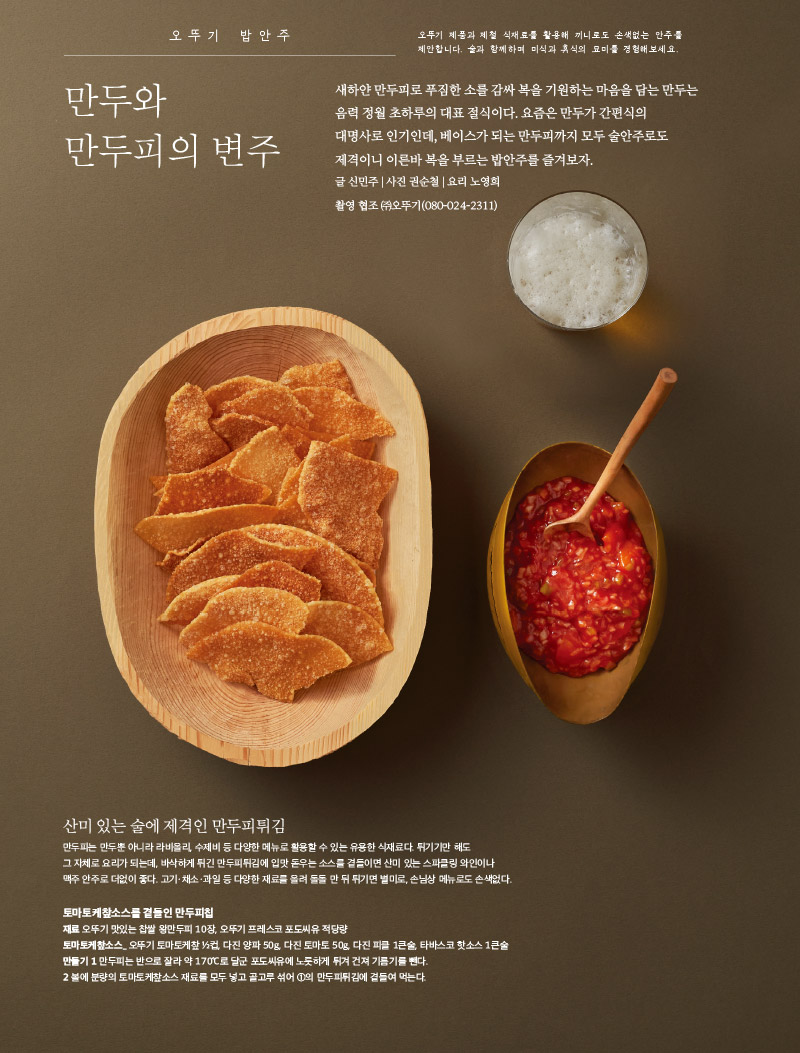 오뚜기 밥안주 만두와 만두피의 변주 

오뚜기 브랜드 스토리 옛날, 맛과 감성 그대로

오뚜기 협업 오뚜기×플랜잇 와플메이커 대세의겉바속촉





오뚜기 밥안주 

오뚜기 제품과 제철 식재료를 활용해 끼니로도 손색없는 안주를 제안합니다. 술과 함께하며 미식과 휴식의 묘미를 경험해보세요.



만두와 만두피의 변주

새하얀 만두피로 푸짐한 소를 감싸 복을 기원하는 마음을 담는 만두는 음력 정월 초하루의 대표 절식이다. 요즘은 만두가 간편식의 대명사로 인기인데, 베이스가 되는 만두피까지 모두 술안주로도 제격이니 이른바 복을 부르는 밥안주를 즐겨보자. 

글신민주|사진권순철|요리노영희

촬영 협조 (주)오뚜기(080-024-2311)