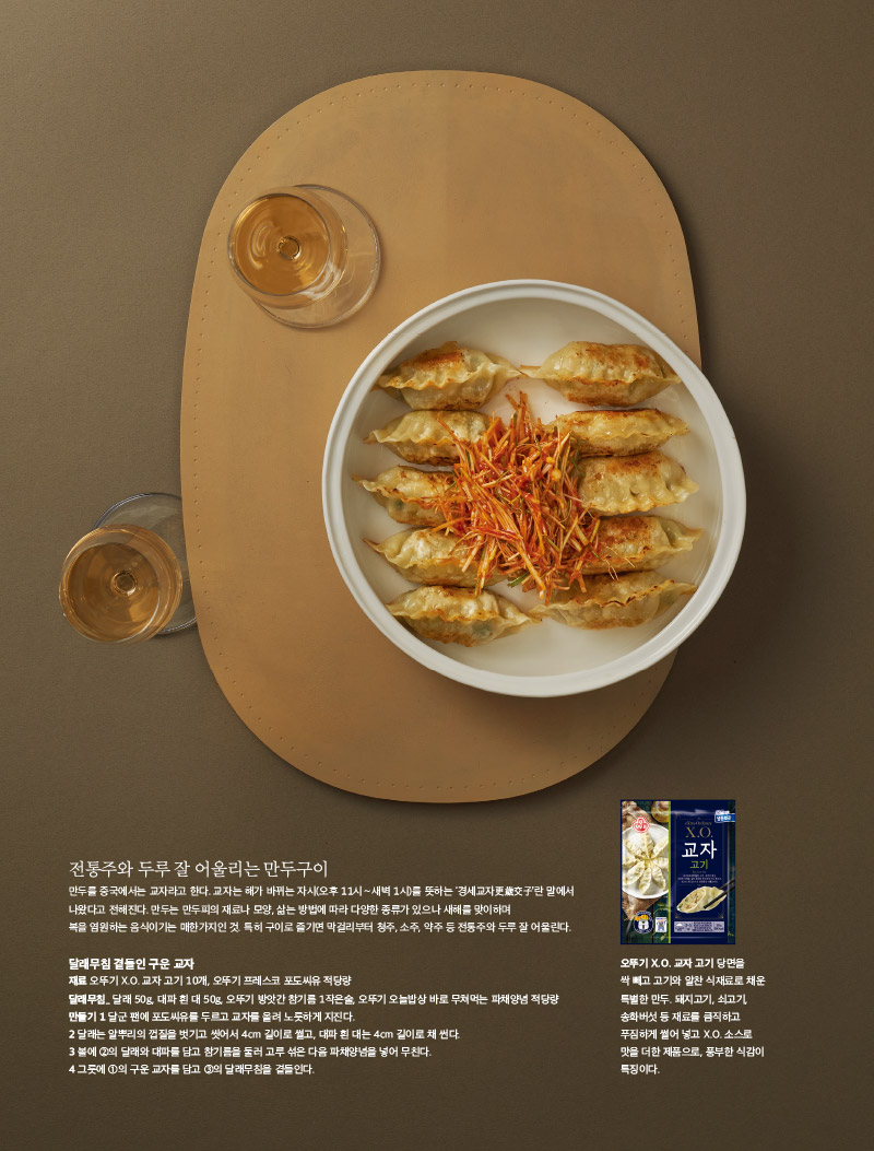 전통주와 두루 잘 어울리는 만두구이

만두를 중국에서는 교자라고 한다. 교자는 해가 바뀌는 자시(오후 11시∼새벽 1시)를 뜻하는 ‘경세교자更歲交子’란 말에서 나왔다고 전해진다. 만두는 만두피의 재료나 모양, 삶는 방법에 따라 다양한 종류가 있으나 새해를 맞이하며 복을 염원하는 음식이기는 매한가지인 것. 특히 구이로 즐기면 막걸리부터 청주, 소주, 약주 등 전통주와 두루 잘 어울린다.



달래무침 곁들인 구운 교자

재료 

오뚜기 X.O. 교자 고기 10개, 오뚜기 프레스코 포도씨유 적당량

달래무침_ 

달래 50g, 대파 흰 대 50g, 오뚜기 방앗간 참기름 1작은술, 오뚜기 오늘밥상 바로 무쳐먹는 파채양념 적당량 

만들기 

1 달군 팬에 포도씨유를 두르고 교자를 올려 노릇하게 지진다.

2 달래는 알뿌리의 껍질을 벗기고 씻어서 4cm 길이로 썰고, 대파 흰 대는 4cm 길이로 채 썬다.

3 볼에 2의 달래와 대파를 담고 참기름을 둘러 고루 섞은 다음 파채양념을 넣어 무친다.

4 그릇에 1의 구운 교자를 담고 3의 달래무침을 곁들인다.