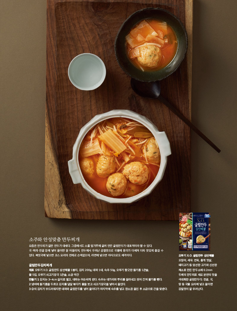 소주와 안성맞춤 만두찌개

요즘은 만두피가 얇은 만두가 대세다. 그중에서도 소를 밀가루에 굴려 만든 굴림만두가 대표적이라 할 수 있다. 국ㆍ찌개ㆍ전골 등에 넣어 끓이면 잘 어울리며, 만두에서 우러난 감칠맛으로 국물에 풍미가 더해져 더욱 맛있게 즐길 수 있다. 북엇국에 넣으면 코스 요리의 전채로 손색없으며, 라면에 넣으면 야식으로도 제격이다.



굴림만두김치찌개

재료 

오뚜기 X.O. 굴림만두 삼선해물 1봉지, 김치 200g, 대파 1대, 숙주 50g, 오뚜기 향긋한 들기름 1큰술, 물 5컵, 오뚜기 쇠고기장국 1큰술, 소금 약간

만들기 

1 김치는 3~4cm 길이로 썰고, 대파는 어슷하게 썬다. 숙주는 대가리와 뿌리를 잘라내고 씻어 건져 물기를 뺀다.

2 냄비에 들기름을 두르고 김치를 달달 볶다가 물을 붓고 쇠고기장국을 넣어서 끓인다.

3 2의 김치가 부드러워지면 대파와 굴림만두를 넣어 끓이다가 마지막에 숙주를 넣고 한소끔 끓인 후 소금으로 간을 맞춘다.



오뚜기 X.O. 굴림만두 삼선해물

오징어, 새우, 연육, 홍게 맛살, 돼지고기 등 엄선한 고기와 신선한 채소로 만든 만두소에 0.2mm 두께의 만두피로 재료 본연의 맛을 극대화한 굴림만두다. 전골, 국, 탕 등 국물 요리에 넣고 끓이면 감칠맛이 잘 우러난다.