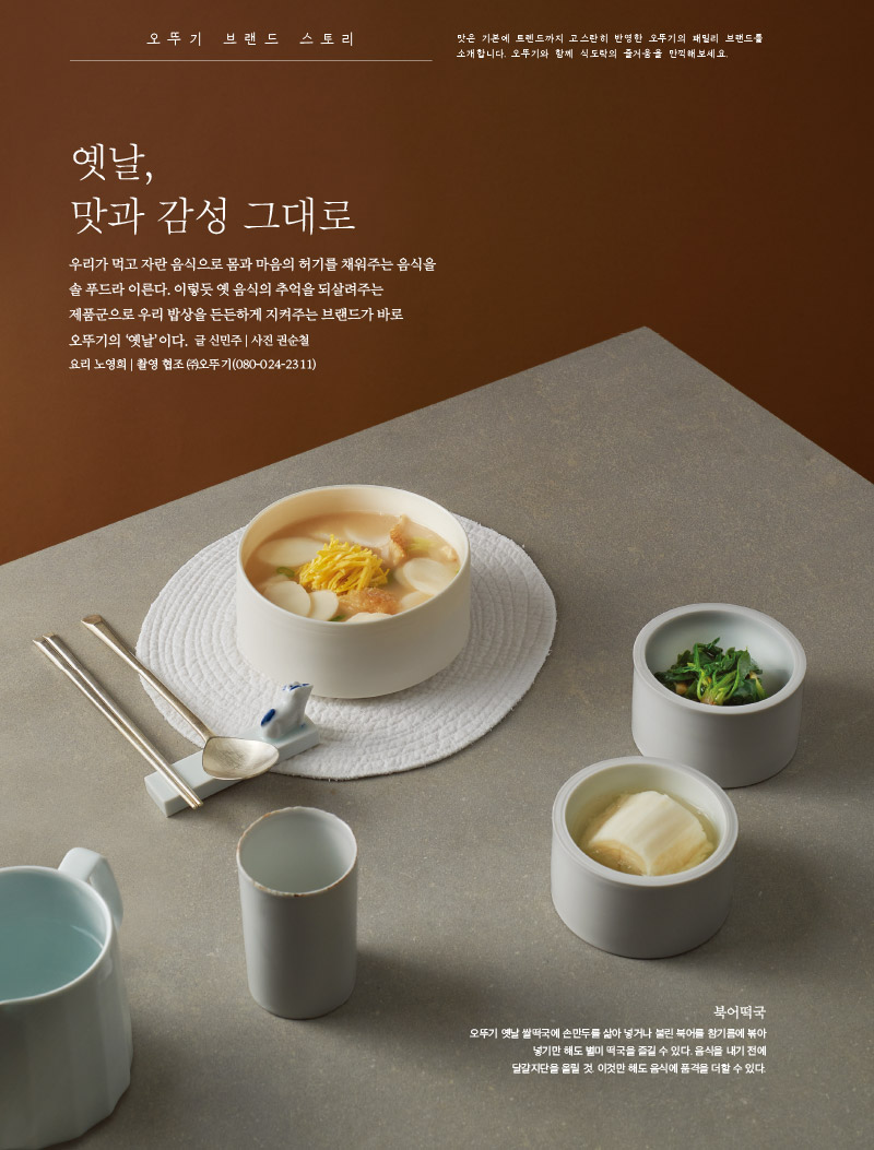 오뚜기 브랜드 스토리  

맛은 기본에 트렌드까지 고스란히 반영한 오뚜기의 패밀리 브랜드를 소개합니다. 오뚜기와 함께 식도락의 즐거움을 만끽해보세요.



옛날, 맛과 감성 그대로

우리가 먹고 자란 음식으로 몸과 마음의 허기를 채워주는 음식을 솔 푸드라 이른다. 이렇듯 옛 음식의 추억을 되살려주는 제품군으로 우리 밥상을 든든하게 지켜주는 브랜드가 바로 오뚜기의 ‘옛날’이다. 

글 신민주 | 사진 권순철 | 요리 노영희 | 촬영 협조 (주)오뚜기(080-024-2311)