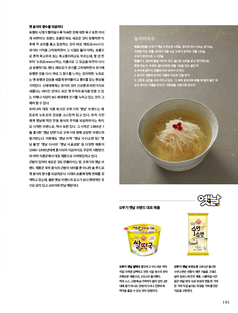 북어떡국

오뚜기 옛날 쌀떡국에 손만두를 삶아 넣거나 불린 북어를 참기름에 볶아 넣기만 해도 별미 떡국을 즐길 수 있다. 음식을 내기 전에 달걀지단을 올릴 것. 이것만 해도 음식에 품격을 더할 수 있다.



옛 음식의 향수를 되살리다

유행의 시계가 빨라질수록 익숙한 것에 대한 욕구 또한 커지게 마련이다. 트렌드 흐름만 봐도 새로운 것이 유행하면 이 후에 꼭 꼬리를 물고 등장하는 것이 바로 ‘레트로retro’다. 과거의 기억을 그리워하면서 그 시절로 돌아가려는 흐름으로 흔히 복고주의 또는 복고풍이라고도 부르는데, 몇년전 부터 ‘뉴트로newtro’라는 이름으로 그 모습을 바꾸어 다시 금 유행하기도 했다. 레트로가 과거를 그리워하면서 과거에 유행한 것을 다시 꺼내 그 향수를 느끼는 것이라면, 뉴트로 는 옛 유행과 감성을 새롭게 받아들이고 흥미를 갖는 현상을 가리킨다. 신세대에게는 과거의 것이 신상품과 마찬가지로 새롭다는 의미인 것이다. 최근 옛 추억의 음식을 맛볼 수 있 는 카페나 식당이 MZ 세대에게 인기를 누리고 있는 것이 그 예라 할 수 있다.

우리나라 대표 식품 회사인 오뚜기의 ‘옛날’ 브랜드는 레트로와 뉴트로의 감성을 고스란히 담고 있다. 우리 국민 에게 옛날에 먹던 전통 음식의 추억을 되살려주자는 취지 로 시작한 브랜드로, 역사 또한 깊다. 그 시작은 1986년 7 월 출시한 ‘옛날 당면’으로 오뚜기와 함께 성장한 브랜드라 평가받는다. 이후에도 ‘옛날 미역’ ‘옛날 국수(소면 등)’ ‘옛 날 물엿’ ‘옛날 다시마’ ‘옛날 사골곰탕’ 등 다양한 제품이 1980~1990년대에 출시되어 지금까지도 꾸준히 사랑받으며 여러 식품군에서 대표 제품으로 자리매김하고 있다. 근원이 있어야 새로운 것도 만들어지는 법. 오뚜기의 옛날 브랜드 제품은 우리 음식의 근원이 되어줄뿐 아니라 솔푸드로 옛 음식의 향수를 되살려준다. 시대의 흐름에 맞춰 변화를 모 색하고 있는데, 올봄 옛날 브랜드의 로고가 보다 현대적인 옷 으로 갈아 입고 소비자와 만날 예정이다.



동치미국수

재료(2인분) 

오뚜기 옛날 수연소면 4묶음, 동치미 80~100g, 배 50g, 석류알 약간 국물_ 동치미 국물 4컵, 오뚜기 유자차 국물 1큰술, 오뚜기 현미식초 1~2큰술

만들기 

1 냄비에 물을 넉넉히 붓고 끓으면 소면을 넣고 젓가락으로 휘휘 젓는다. 우르르 끓어오르면 찬물 1컵을 붓고 끓인 뒤 소쿠리에 쏟아서 찬물에 비벼 씻어서 건진다.

2 동치미 국물에 유자차 국물과 식초로 간을 한다.

3 그릇에 소면을 사리 지어서 담고, 그 위에 동치미와 배를 채 썰어 올린 뒤 2의 동치미 국물을 붓는다. 석류알을 고명으로 얹는다.

 

오뚜기옛날브랜드대표제품



오뚜기 옛날 쌀떡국 

쫄깃하고 부드러운 떡과 직접 우려낸 담백하고 진한 사골 육수의 맛이 조화로운 제품으로, 2011년 출시했다.

떡과 소스, 고명에 숟가락까지 들어 있어 2분 내에 용기 하나로 언제 어디서나 간편하게 떡국을즐길수있는것이장점이다.



오뚜기 옛날 수연소면 

1991년 출시한 수연소면은 전통식 제면 기술을 그대로 살려 정성스레 만든 제품. 스물여덟 시간 동안 여덟번의 숙성과정과면을 한가락 한가락 직접 늘리는 과정을 거쳐 쫄깃한 식감을 구현한다.

