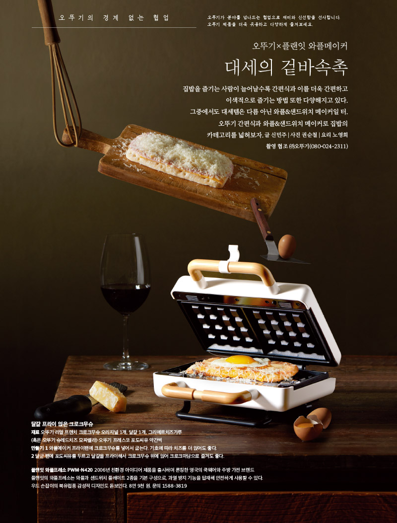 오뚜기 협업

오뚜기가 분야를 넘나드는 협업으로 재미와 신선함을 선사합니다. 오뚜기 제품을 더욱 유용하고 다양하게 즐겨보세요.





오뚜기×플랜잇 

와플메이커 대세의 겉바속촉

집밥을 즐기는 사람이 늘어날수록 간편식과 이를 더욱 간편하고 이색적으로 즐기는 방법 또한 다양해지고 있다. 그중에서도 대세템은 다름 아닌 와플&샌드위치 메이커일 터. 오뚜기 간편식과 와플&샌드위치 메이커로 집밥의 카테고리를 넓혀보자.

글 신민주|사진 권순철|요리 노영희 촬영 협조 | (주)오뚜기(080-024-2311



달걀 프라이 얹은 크로크무슈

재료 

오뚜기 리얼 프렌치 크로크무슈 오리지널 1개, 달걀 1개, 그리에르치즈가루 (혹은 오뚜기 슈레드치즈 모짜렐라)·오뚜기 프레스코 포도씨유 약간씩

만들기 

1 와플메이커 프라이팬에 크로크무슈를 넣어서 굽는다. 기호에 따라 치즈를 더 얹어도 좋다.

2 달군 팬에 포도씨유를 두르고 달걀을 프라이해서 크로크무슈 위에 얹어 크로크마담으로 즐겨도 좋다.



플랜잇 와플프레소 PWM-N420 

2006년 친환경 아이디어 제품을 출시하며 론칭한 영국의 쿡웨어와 주방 가전 브랜드 플랜잇의 와플프레소는 와플과 샌드위치 플레이트 2종을 기본 구성으로, 과열 방지 기능을 탑재해 안전하게 사용할 수 있다. 우드 손잡이의 북유럽풍 감성적 디자인도 돋보인다. 8만 9천 원. 문의 1588-3819



