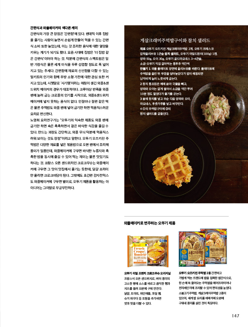 간편식과 와플메이커의 색다른 케미

간편식의 가장 큰 장점은 ‘간편함’에 있다. 팬데믹 이후 집밥 을 즐기는 사람이 늘면서 손쉽게 만들어 먹을 수 있는 간편 식 소비 또한 늘었는데, 이는 갓 조리한 음식에 대한 열망을 키우는계기가되기도했다. 요즘 시대에 집밥은‘더 집밥 같은 간편식’이어야 하는 것. 덕분에 간편식의 스펙트럼은 일 반 가정식은 물론 세계 미식을 두루 섭렵할 정도로 폭 넓어 지고 있는 추세다. 간편함에 재료의 신선함을 더할 수 있는 밀키트의 인기와 함께 주방 소형 가전에 대한 관심 또한 커 지고 있는데, 시쳇말로 ‘사기템’이라는 애칭이 생긴 와플&샌드위치 메이커의 경우가 대표적이다. 크루아상 반죽을 와플 팬에 눌러 굽는 크로플의 인기를 시작으로, 와플&샌드위치 메이커에 넣지 못하는 음식이 없다. 인절미나 절편 같은 떡 은 물론 주먹밥도 와플 팬에 넣어 굽기만 하면 먹음직스러운 요리로 변신한다.

노영희 요리연구가는 “오뚜기의 익숙한 제품도 와플 팬에 굽기만 하면 속은 촉촉하면서 겉은 바삭한 식감을 즐길 수 있다. 만드는 과정도 간단하고, 와플 무늬 덕분에 먹음직스러워 보이는 것도 장점”이라고 말한다. 오뚜기 오즈키친 주먹밥은 다양한 재료를 넣은 볶음밥으로 오븐 팬에서 조리해 풍미가 일품인데, 와플메이커에 구우면 바삭한 누룽지와 촉 촉한 밥을 동시에 즐길 수 있어 먹는 재미는 물론 맛있기도 하다는 것. 프랑스 오픈 샌드위치인 크로크무슈는 와플메이커에 구우면 그 맛이 맛집에서 즐기는 듯한데, 달걀 프라이만 올리면 크로크마담이 된다. 그밖에도 초간편 감자전믹스 도 와플메이커에 구우면 별미로, 오뚜기 제품을 활용하는 아이디어는 그야말로 무궁무진하다.



게살크래미주먹밥구이와 참치 샐러드

재료 

오뚜기 오즈키친 게살크래미주먹밥 2개, 오뚜기 프레스코 압착올리브유 1큰술 

참치 샐러드_ 

오뚜기 마일드참치(100g) 1캔, 양파 50g, 오이 30g, 오뚜기 골드마요네스 3~4큰술, 소금·오뚜기 직접 갈아먹는 통후추 약간씩

만들기 

1 와플 플레이트 양면에 올리브유를 바른다. 플레이트에 주먹밥을 올린 뒤 뚜껑을 덮어놓았다가 밥이 해동되면 납작하게 눌러 노릇하게 굽는다.

2 참치 통조림은 체에 쏟아 국물을 빼고, 양파와 오이는 얇게 썰어서 소금을 약간 뿌려 10분 정도 절였다가 물기를 걷는다.

3 볼에 참치를 넣고 부순 다음 양파와 오이, 마요네스, 후춧가루를 넣고 버무린다.

4 1의 주먹밥구이에 3의 참치 샐러드를 곁들인다.



와플메이커로 변주하는 오뚜기 제품



오뚜기 리얼 프렌치 크로크무슈 오리지널

프랑스식 오픈 샌드위치로, 버터 풍미의 고소한 빵에 소스를 바르고 큼직한 햄과 치즈를 올려 오븐에 구워 만든다.

달걀, 토마토, 파인애플, 과일 쨈, 슈거 파우더 등 토핑을 추가하면 맛과 멋을 더할 수 있다.



오뚜기 오즈키친 주먹밥 2종 간편하고

가볍게 먹는 트렌드에 밥을 접목한 밥간식으로, 한 손에 쏙 들어오는 주먹밥을 에어프라이어나 전자레인지에 조리할 수 있어 편의성을 높였다. 소불고기주먹밥, 게살크래미주먹밥 2종이 있으며, 세계 밥 요리를 재해석해 오븐에 구워내 풍미를 살린 것이 특징이다.