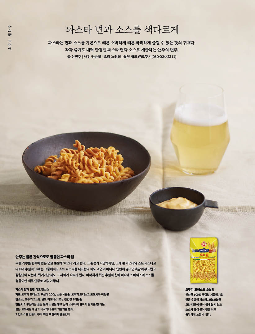 오뚜기 밥안주 파스타 면과 소스를 색다르게 오뚜기 브랜드 스토리

프레스코, 신선함을 고스란히

오뚜기협업 오뚜기×파이렉스계량컵 정확한 계량의 힘



파스타 면과 소스를 색다르게

파스타는면과소스를기본으로때론소박하게때론화려하게즐길수있는맛의귀재다. 각각 즐겨도 매력 만점인 파스타 면과 소스로 제안하는 안주의 변주.



안주는 물론 간식으로도 일품인 파스타 칩

곡물 가루를 반죽해 만든 면을 통칭해 ‘파스타’라고 한다. 그 종류가 다양하지만, 크게 롱 파스타와 쇼트 파스타로 나뉘며 후실리fusilli는 그중에서도 쇼트 파스타를 대표한다 해도 과언이 아니다. 입안에 넣으면 촉감이 부드럽고 감칠맛이 나는데, 튀기기만 해도 그 자체가 요리가 된다. 바삭하게 튀긴 후실리 칩에 마요네스 베이스의 소스를 곁들이면 맥주 안주로 더없이 좋다.



파스타 칩과 간장 마요 딥소스

재료 오뚜기 프레스코 후실리 100g, 소금 12큰술, 오뚜기 프레스코 포도씨유 적당량 딥소스_ 오뚜기 고소한 골드 마요네스 50g, 진간장 1작은술



만들기

1후실리는 끓는 물에 소금을 넣고 삶아 소쿠리에 쏟아서 물기를 뺀 다음, 끓는 포도씨유에 넣고 바삭하게 튀겨 기름기를 뺀다.

2 딥소스를 만들어 1의 튀긴 후실리에 곁들인다.



오뚜기 프레스코 후실리

신선한 100% 듀럼밀 세몰리나로 만든 후실리 파스타. 꼬불꼬불한 모양 때문에 면이 쉽게 붙지 않고 소스가 많이 묻어 맛을 더욱 풍부하게 느낄 수 있다.