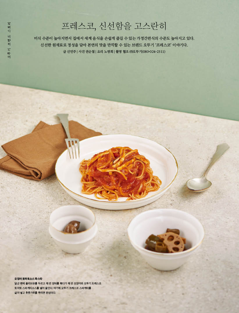 프레스코, 신선함을 고스란히

미식 수준이 높아지면서 집에서 세계 음식을 손쉽게 즐길 수 있는 가정간편식의 수준도 높아지고 있다. 신선한 원재료로 정성을 담아 본연의 맛을 만끽할 수 있는 브랜드 오뚜기 ‘프레스코’ 이야기다.

오징어 토마토소스 파스타

달군 팬에 올리브유를 두르고 채 썬 양파를 볶다가 채 썬 오징어와 오뚜기 프레스코 토마토 스파게티소스를 넣어 끓인다. 여기에 오뚜기 프레스코 스파게티를 삶아 넣고 후춧가루를 뿌리면 완성이다.

