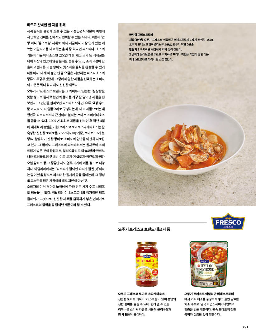 빠르고완벽한한끼를위해

세계 음식을 손쉽게 즐길 수 있는 가정간편식 덕분에 여행에 서맛보던진미를집에서도만끽할수있는시대다.이른바‘안 방 미식’ ‘홈스토랑’ 시대로, 예나 지금이나 가장 인기 있는 메 뉴는 이탈리아를 대표하는 음식 중 하나인 파스타다. 소스의 기본이 되는 머더소스만 있으면 해물·채소·고기 등 식재료를 더해자신의입맛에맞는음식을즐길수있고,조리과정이단 출하고 별다른 기술 없이도 멋스러운 음식을 완성할 수 있기 때문이다. 대세 메뉴인 만큼 요즘은 시판하는 파스타소스의 종류도 무궁무진한데, 그중에서 알찬 제품을 선택하는 소비자 의기준은뭐니뭐니해도신선한재료다.



오뚜기의 ‘프레스코’ 브랜드는 그 의미부터 ‘신선한’ ‘싱싱한’을 뜻할 정도로 원재료 본연의 풍미를 가장 잘 담아낸 제품을 선 보인다. 그 면면을 살펴보면 파스타소스와 면, 유류, 액상 수프 뿐 아니라 여러 일품요리로 구성하는데, 대표 제품으로는 대 한민국 파스타소스의 근간이라 불리는 토마토 스파케티소스 를 꼽을 수 있다. 1997년 최초로 제품을 선보인 후 작년 4월 에 대대적 리뉴얼을 거친 프레스코 토마토스파게티소스는 잘 숙성한 신선한 토마토를 75.5%(600g 기준, 토마토 12개 분 량)나 함유하며 진한 풍미로 소비자의 입맛을 여전히 사로잡 고 있다. 그 밖에도 프레스코의 파스타소스는 원재료의 스펙 트럼이 넓은 것이 장점으로, 알리오올리오·마늘&양파·까르보 나라·트러플크림·엔초비·미트·로제·게살로제·명란로제·명란 오일·감바스 등 그 종류만 해도 열두 가지에 이를 정도로 다양 하다. 이탈리아에서는 “파스타가 잘되면 요리가 잘된 것”이라 는말이있을정도로파스타한접시에공을들이는데,그정성 을고스란히담은제품이라해도과언이아닌것.



소비자의 미식 경험이 늘어남에 따라 만든 세계 수프 시리즈 도 빼놓을 수 없다. 이탈리안 미네스트로네와 헝가리안 비프 굴라쉬가 그것으로, 신선한 재료를 큼직하게 넣은 건더기로 프레스코의철학을잘담아낸제품이라할수있다.



바지락 미네스트로네

재료(1인분) 오뚜기 프레스코 이탈리안 미네스트로네 1봉지, 바지락 150g, 오뚜기 프레스코 압착올리브유 1큰술, 오뚜기 미향 2큰술



만들기

1 바지락은 해감해서 박박 씻어 건진다.

2 냄비에 올리브유를 두르고 바지락을 볶다가 미향을 끼얹어 끓인 다음 미네스트로네를 부어서 한소끔 끓인다.



오뚜기 프레스코 브랜드 대표 제품

오뚜기 프레스코 토마토 스파게티소스

신선한 토마토 과육이 75.5% 들어 있어 본연의 진한 풍미를 즐길 수 있다. 쉽게 뗄 수 있는 리무버블 스티커 라벨을 사용해 분리배출과 병 재활용이 용이하다.



오뚜기 프레스코 이탈리안 미네스트로네

여섯 가지 채소를 풍성하게 넣고 끓인 담백한 채소 수프로, 영국 비건소사이어티협회의 인증을 받은 제품이다. 완숙 토마토의 진한 풍미와 상큼한 맛이 일품이다.

