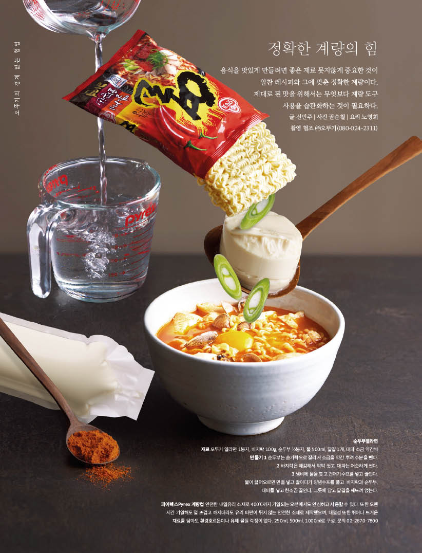 정확한 계량의 힘

음식을 맛있게 만들려면 좋은 재료 못지않게 중요한 것이 알찬 레시피와 그에 맞춘 정확한 계량이다. 제대로된맛을위해서는무엇보다계량도구 사용을 습관화하는 것이 필요하다.



순두부열라면

재료 오뚜기 열라면 1봉지, 바지락 100g, 순두부 12봉지, 물 500ml, 달걀 1개, 대파·소금 약간씩



만들기

1 순두부는 숟가락으로 잘라서 소금을 약간 뿌려 수분을 뺀다.

2 바지락은 해감해서 박박 씻고, 대파는 어슷하게 썬다.

3 냄비에 물을 붓고 건더기수프를 넣고 끓인다. 물이 끓어오르면 면을 넣고 끓이다가 양념수프를 풀고 바지락과 순두부, 대파를 넣고 한소끔 끓인다. 그릇에 담고 달걀을 깨뜨려 얹는다.



파이렉스Pyrex 계량컵 안전한 내열유리 소재로 400°C까지 가열되는 오븐에서도 안심하고 사용할 수 있다. 또한 오랜 시간 가열해도 덜 뜨겁고 깨지더라도 유리 파편이 튀지 않는 안전한 소재로 제작했으며, 내열성 또한 뛰어나 뜨거운 재료를 담아도 환경호르몬이나 유해 물질 걱정이 없다. 250ml, 500ml, 1000ml로 구성.