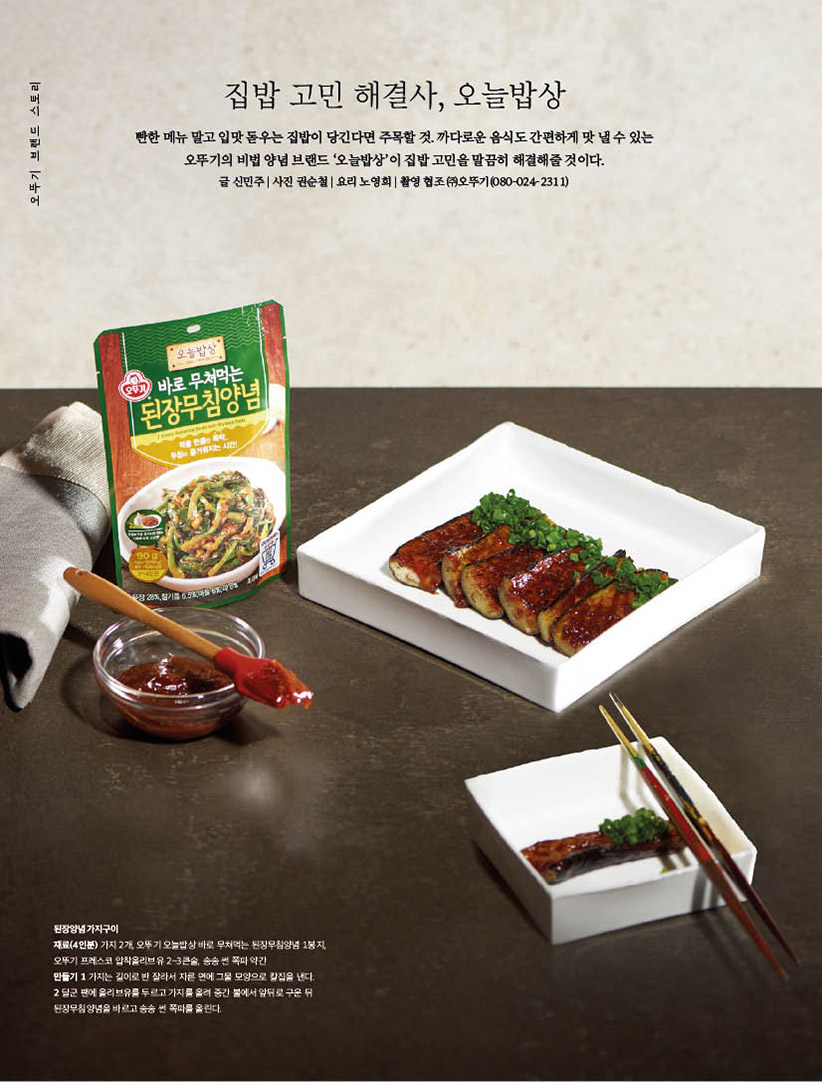 집밥 고민 해결사, 오늘밥상

빤한메뉴말고입맛돋우는집밥이당긴다면주목할것.까다로운음식도간편하게맛낼수있는 오뚜기의 비법 양념 브랜드 ‘오늘밥상’이 집밥 고민을 말끔히 해결해줄 것이다.

글 신민주 | 사진 권순철 | 요리 노영희 | 촬영 협조 (주)오뚜기(080-024-2311)



된장양념가지구이

재료(4인분) 가지 2개, 오뚜기 오늘밥상 바로 무쳐먹는 된장무침양념 1봉지, 오뚜기 프레스코 압착올리브유 2~3큰술, 송송 썬 쪽파 약간

만들기 1 가지는 길이로 반 잘라서 자른 면에 그물 모양으로 칼집을 낸다.

2 달군 팬에 올리브유를 두르고 가지를 올려 중간 불에서 앞뒤로 구운 뒤 된장무침양념을 바르고 송송 썬 쪽파를 올린다.