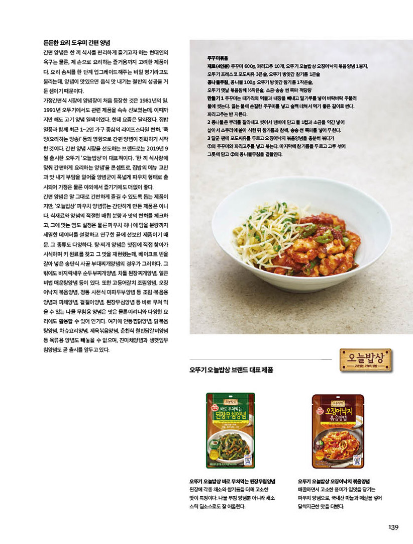 든든한요리도우미간편양념

간편 양념은 한 끼 식사를 편리하게 즐기고자 하는 현대인의 욕구는 물론, 제 손으로 요리하는 즐거움까지 고려한 제품이 다. 요리 솜씨를 한 단계 업그레이드해주는 비밀 병기라고도 불리는데, 양념이 맛있으면 음식 맛 내기는 절반의 성공을 거 둔 셈이기 때문이다.

가정간편식 시장에 양념장이 처음 등장한 것은 1981년의 일. 1991년 오뚜기에서도 관련 제품을 속속 선보였는데, 이때까 지만 해도 고기 양념 일색이었다. 한데 요즘은 달라졌다. 집밥 열풍과 함께 최근 1~2인 가구 중심의 라이프스타일 변화, ‘쿡 방(요리하는 방송)’ 등의 영향으로 간편 양념이 진화하기 시작 한 것이다. 간편 양념 시장을 선도하는 브랜드로는 2019년 9 월 출시한 오뚜기 ‘오늘밥상’이 대표적이다. ‘한 끼 식사량에 맞춰 간편하게 요리하는 양념’을 콘셉트로, 집밥의 메뉴 고민 과 맛 내기 부담을 덜어줄 양념군이 폭넓게 파우치 형태로 출 시되어 가정은 물론 야외에서 즐기기에도 더없이 좋다.

간편 양념은 말 그대로 간편하게 즐길 수 있도록 돕는 제품이 지만, ‘오늘밥상’ 파우치 양념류는 간단하게 만든 제품은 아니 다. 식재료와 양념의 적절한 배합 분량과 맛의 변화를 체크하 고, 그에 맞는 염도 설정은 물론 파우치 하나에 담을 분량까지 세밀한 데이터를 설정하고 연구한 끝에 선보인 제품이기 때 문. 그 종류도 다양하다. 탕·찌개 양념은 맛집에 직접 찾아가 시식하며 키 원료를 찾고 그 맛을 재현했는데, 베이크트 빈을 갈아 넣은 송탄식 사골 부대찌개양념의 경우가 그러하다. 그 밖에도 바지락새우 순두부찌개양념, 차돌 된장찌개양념, 얼큰 비법 매운탕양념 등이 있다. 또한 고등어갈치 조림양념, 오징 어낙지 볶음양념, 정통 사천식 마파두부양념 등 조림·볶음용 앙념과 파채양념, 겉절이양념, 된장무침양념 등 바로 무쳐 먹 을 수 있는 나물 무침용 양념은 맛은 물론이려니와 다양한 요 리에도 활용할 수 있어 인기다. 여기에 안동찜닭양념, 닭볶음 탕양념, 차슈요리양념, 제육볶음양념, 춘천식 철판닭갈비양념 등 육류용 양념도 빼놓을 수 없으며, 진미채양념과 생깻잎무 침양념도 곧 출시를 앞두고 있다.





주꾸미볶음

재료(4인분) 주꾸미 600g, 꽈리고추 10개, 오뚜기 오늘밥상 오징어낙지 볶음양념 1봉지, 오뚜기 프레스코 포도씨유 3큰술, 오뚜기 방앗간 참기름 1큰술

콩나물무침_ 콩나물 100g, 오뚜기 방앗간 참기름 1작은술,

오뚜기 옛날 볶음참깨 1?2작은술, 소금·송송 썬 쪽파 적당량

만들기 1 주꾸미는 대가리의 먹물과 내장을 빼내고 밀가루를 넣어 바락바락 주물러

물에 씻는다. 끓는 물에 손질한 주꾸미를 넣고 슬쩍 데쳐서 먹기 좋은 길이로 썬다. 꽈리고추는 반 자른다.

2 콩나물은 뿌리를 잘라내고 씻어서 냄비에 담고 물 1컵과 소금을 약간 넣어

삶아서 소쿠리에 쏟아 식힌 뒤 참기름과 참깨, 송송 썬 쪽파를 넣어 무친다.

3 달군 팬에 포도씨유를 두르고 오징어낙지 볶음양념을 충분히 볶다가

1의 주꾸미와 꽈리고추를 넣고 볶는다. 마지막에 참기름을 두르고 고루 섞어

그릇에 담고 2의 콩나물무침을 곁들인다.



오뚜기 오늘밥상 브랜드 대표 제품



오뚜기 오늘밥상 바로 무쳐먹는 된장무침양념

된장에 각종 채소와 참기름을 더해 고소한 맛이 특징이다. 나물 무침 양념뿐 아니라 채소 스틱 딥소스로도 잘 어울린다.



오뚜기 오늘밥상 오징어낙지 볶음양념

매콤하면서 고소한 풍미가 입맛을 당기는 파우치 양념으로, 국내산 마늘과 매실을 넣어 달착지근한 맛을 더했다.
