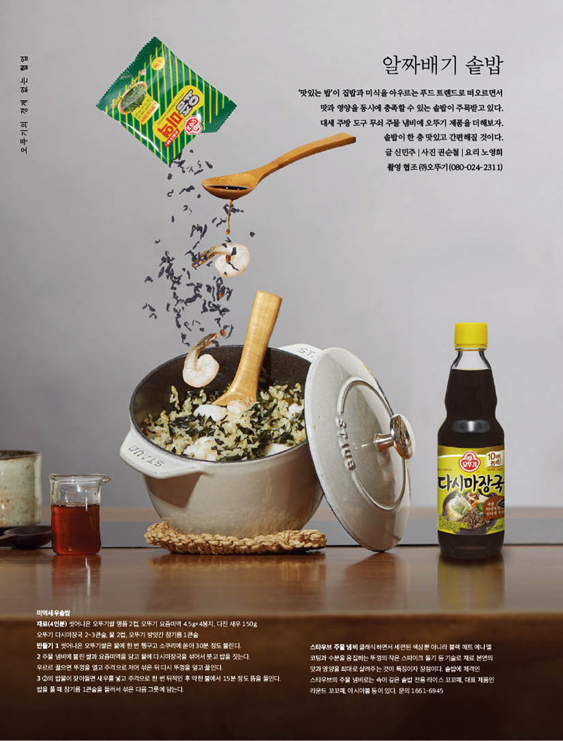 알짜배기 솥밥

‘맛있는 밥’이 집밥과 미식을 아우르는 푸드 트렌드로 떠오르면서 맛과영양을동시에충족할수있는솥밥이주목받고있다. 대세주방도구무쇠주물냄비에오뚜기제품을더해보자.

솥밥이 한 층 맛있고 간편해질 것이다. 글신민주|사진권순철|요리노영희 촬영 협조 (주)오뚜기(080-024-2311)



미역새우솥밥

재료(4인분) 씻어나온 오뚜기쌀 명품 2컵, 오뚜기 요즘미역 4.5g×4봉지, 다진 새우 150g,

오뚜기 다시마장국 2~3큰술, 물 2컵, 오뚜기 방앗간 참기름 1큰술

만들기 1 씻어나온 오뚜기쌀은 물에 한 번 헹구고 소쿠리에 쏟아 30분 정도 불린다.

2 주물 냄비에 불린 쌀과 요즘미역을 담고 물에 다시마장국을 섞어서 붓고 밥을 짓는다.

우르르 끓으면 뚜껑을 열고 주걱으로 저어 섞은 뒤 다시 뚜껑을 덮고 끓인다.

3 2의 밥물이 잦아들면 새우를 넣고 주걱으로 한 번 뒤적인 후 약한 불에서 15분 정도 뜸을 들인다. 밥을 풀 때 참기름 1큰술을 둘러서 섞은 다음 그릇에 담는다.



스타우브 주물 냄비 클래식하면서 세련된 색상뿐 아니라 블랙 매트 에나멜 코팅과 수분을 응집하는 뚜껑의 작은 스파이크 돌기 등 기술로 재료 본연의 맛과 영양을 최대로 살려주는 것이 특징이자 장점이다. 솥밥에 제격인 스타우브의 주물 냄비로는 속이 깊은 솥밥 전용 라이스 꼬꼬떼, 대표 제품인 라운드 꼬꼬떼, 아시아볼 등이 있다. 문의 1661-6945