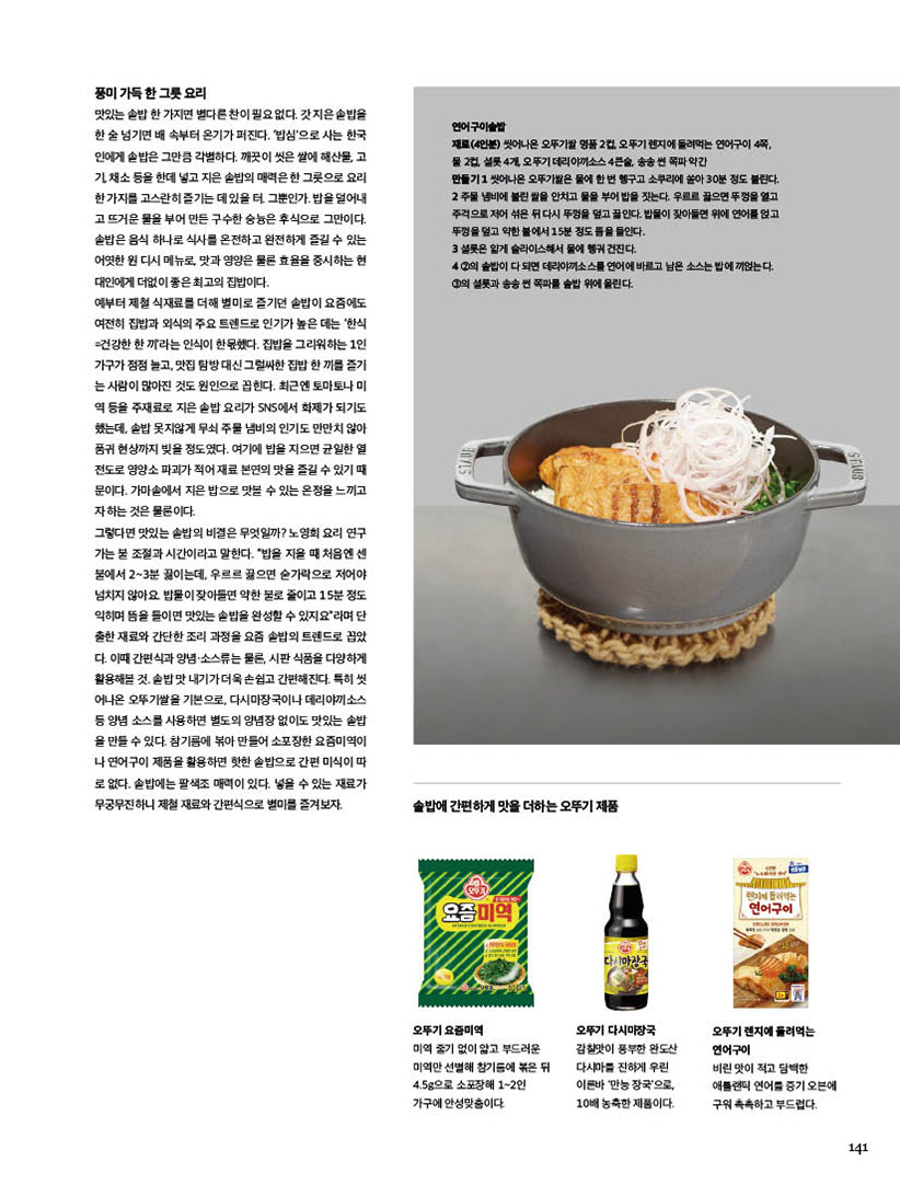 
풍미가득한그릇요리

맛있는솥밥한가지면별다른찬이필요없다.갓지은솥밥을 한 술 넘기면 배 속부터 온기가 퍼진다. ‘밥심’으로 사는 한국 인에게 솥밥은 그만큼 각별하다. 깨끗이 씻은 쌀에 해산물, 고 기,채소등을한데넣고지은솥밥의매력은한그릇으로요리 한가지를고스란히즐기는데있을터.그뿐인가.밥을덜어내 고 뜨거운 물을 부어 만든 구수한 숭늉은 후식으로 그만이다. 솥밥은 음식 하나로 식사를 온전하고 완전하게 즐길 수 있는 어엿한 원 디시 메뉴로, 맛과 영양은 물론 효율을 중시하는 현 대인에게 더없이 좋은 최고의 집밥이다.

예부터 제철 식재료를 더해 별미로 즐기던 솥밥이 요즘에도 여전히 집밥과 외식의 주요 트렌드로 인기가 높은 데는 ‘한식 =건강한 한 끼’라는 인식이 한몫했다. 집밥을 그리워하는 1인 가구가점점늘고,맛집탐방대신그럴싸한집밥한끼를즐기 는 사람이 많아진 것도 원인으로 꼽힌다. 최근엔 토마토나 미 역 등을 주재료로 지은 솥밥 요리가 SNS에서 화제가 되기도 했는데, 솥밥 못지않게 무쇠 주물 냄비의 인기도 만만치 않아 품귀 현상까지 빚을 정도였다. 여기에 밥을 지으면 균일한 열 전도로 영양소 파괴가 적어 재료 본연의 맛을 즐길 수 있기 때 문이다. 가마솥에서 지은 밥으로 맛볼 수 있는 온정을 느끼고 자 하는 것은 물론이다.

그렇다면 맛있는 솥밥의 비결은 무엇일까? 노영희 요리 연구 가는 불 조절과 시간이라고 말한다. “밥을 지을 때 처음엔 센 불에서 2~3분 끓이는데, 우르르 끓으면 숟가락으로 저어야 넘치지 않아요. 밥물이 잦아들면 약한 불로 줄이고 15분 정도 익히며 뜸을 들이면 맛있는 솥밥을 완성할 수 있지요”라며 단 출한 재료와 간단한 조리 과정을 요즘 솥밥의 트렌드로 꼽았 다. 이때 간편식과 양념·소스류는 물론, 시판 식품을 다양하게 활용해볼것.솥밥맛내기가더욱손쉽고간편해진다.특히씻 어나온 오뚜기쌀을 기본으로, 다시마장국이나 데리야끼소스 등 양념 소스를 사용하면 별도의 양념장 없이도 맛있는 솥밥 을 만들 수 있다. 참기름에 볶아 만들어 소포장한 요즘미역이 나 연어구이 제품을 활용하면 핫한 솥밥으로 간편 미식이 따 로 없다. 솥밥에는 팔색조 매력이 있다. 넣을 수 있는 재료가 무궁무진하니 제철 재료와 간편식으로 별미를 즐겨보자.





연어구이솥밥

재료(4인분) 씻어나온 오뚜기쌀 명품 2컵, 오뚜기 렌지에 돌려먹는 연어구이 4쪽, 물 2컵, 셜롯 4개, 오뚜기 데리야끼소스 4큰술, 송송 썬 쪽파 약간

만들기 1 씻어나온 오뚜기쌀은 물에 한 번 헹구고 소쿠리에 쏟아 30분 정도 불린다. 2 주물 냄비에 불린 쌀을 안치고 물을 부어 밥을 짓는다. 우르르 끓으면 뚜껑을 열고 주걱으로 저어 섞은 뒤 다시 뚜껑을 덮고 끓인다. 밥물이 잦아들면 위에 연어를 얹고 뚜껑을 덮고 약한 불에서 15분 정도 뜸을 들인다.

3 셜롯은 얇게 슬라이스해서 물에 헹궈 건진다.

4 2의 솥밥이 다 되면 데리야끼소스를 연어에 바르고 남은 소스는 밥에 끼얹는다. 3의 셜롯과 송송 썬 쪽파를 솥밥 위에 올린다.





솥밥에 간편하게 맛을 더하는 오뚜기 제품



오뚜기 요즘미역

미역 줄기 없이 얇고 부드러운 미역만 선별해 참기름에 볶은 뒤 4.5g으로 소포장해 1~2인 가구에 안성맞춤이다.



오뚜기 다시마장국

감칠맛이 풍부한 완도산 다시마를 진하게 우린 이른바 ‘만능 장국’으로, 10배 농축한 제품이다.



오뚜기 렌지에 돌려먹는 연어구이

비린 맛이 적고 담백한 애틀랜틱 연어를 증기 오븐에 구워 촉촉하고 부드럽다.