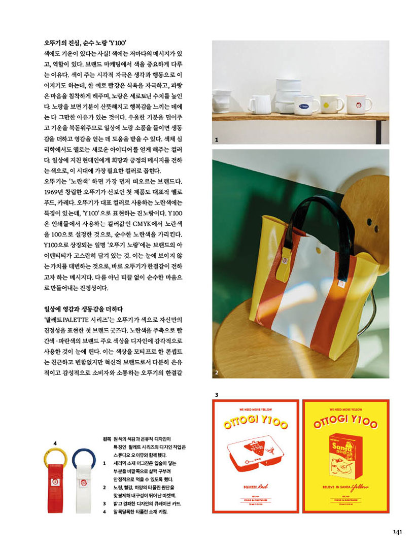 오뚜기의 진심, 순수 노랑 ‘Y100’

색에도 기운이 있다는 사실! 색에는 저마다의 메시지가 있고, 역할이 있다. 브랜드 마케팅에서 색을 중요하게 다루는 이유다. 색이 주는 시각적 자극은 생각과 행동으로 이어지기도 하는데, 한 예로 빨강은 식욕을 자극하고, 파랑은 마음을 침착하게 해주며, 노랑은 세로토닌 수치를 높인다. 노랑을 보면 기분이 산뜻해지고 행복감을 느끼는 데에는 다 그만한 이유가 있는 것이다. 우울한 기분을 덜어주고 기운을 북돋워주므로 일상에 노랑 소품을 들이면 생동감을 더하고 영감을 얻는 데 도움을 받을 수 있다. 색채 심리학에서도 옐로는 새로운 아이디어를 얻게 해주는 컬러다. 일상에 지친 현대인에게 희망과 긍정의 메시지를 전하는 색으로, 이 시대에 가장 필요한 컬러로 꼽힌다. 오뚜기는 ‘노란색’ 하면 가장 먼저 떠오르는 브랜드다. 1969년 창립한 오뚜기가 선보인 첫 제품도 대표적 옐로 푸드, 카레다. 오뚜기가 대표 컬러로 사용하는 노란색에는 특징이 있는데, ‘Y100’으로 표현하는 진노랑이다. Y100은 인쇄물에서 사용하는 컬러값인 CMYK에서 노란색을 100으로 설정한 것으로, 순수한 노란색을 가리킨다. Y100으로 상징되는 일명 ‘오뚜기 노랑’에는 브랜드의 아이덴티티가 고스란히 담겨 있는 것. 이는 눈에 보이지 않는 가치를 대변하는 것으로, 바로 오뚜기가 한결같이 전하고자 하는 메시지다. 다름 아닌 티끌 없이 순수한 마음으로 만들어내는 진정성이다.

일상에 영감과 생동감을 더하다

‘팔레트PALETTE 시리즈’는 오뚜기가 색으로 자신만의 진정성을 표현한 첫 브랜드 굿즈다. 노란색을 주축으로 빨간색?파란색의 브랜드 주요 색상을 디자인에 감각적으로 사용한 것이 눈에 띈다. 이는 색상을 모티프로 한 콘셉트는 친근하고 변함없지만 혁신적 브랜드로서 다분히 은유적이고 감성적으로 소비자와 소통하는 오뚜기의 한결같



왼쪽 원색의 색감과 은유적 디자인이 특징인 팔레트 시리즈의 디자인 작업은 스튜디오 오이뮤와 함께했다.

1 세라믹 소재 머그잔은 입술이 닿는 부분을 바깥쪽으로 살짝 구부려 안정적으로 먹을 수 있도록 했다.

2 노랑, 빨강, 하양의 타폴린 원단을 맞봉제해 내구성이 뛰어난 마켓백. 밝고 경쾌한 디자인의 큐레이션 카드. 알록달록한 타폴린 소재 키링.

