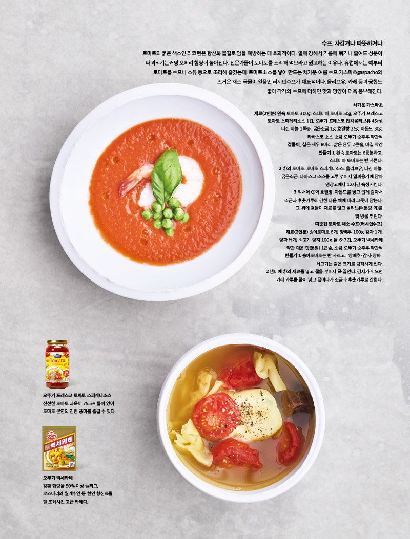 수프, 차갑거나 따뜻하거나

토마토의 붉은 색소인 리코펜은 항산화 물질로 암을 예방하는 데 효과적이다. 열에 강해서 기름에 볶거나 졸여도 성분이 파괴되기는커녕 오히려 함량이 높아진다. 전문가들이 토마토를 조리해 먹으라고 권고하는 이유다. 유럽에서는 예부터 토마토를 수프나 스튜 등으로 조리해 즐겼는데, 토마토소스를 넣어 만드는 차가운 여름 수프 가스파초gaspacho와 뜨거운 채소 국물이 일품인 러시안수프가 대표적이다. 올리브유, 카레 등과 궁합도 좋아 각각의 수프에 더하면 맛과 영양이 더욱 풍부해진다.



차가운 가스파초

재료(2인분)

완숙 토마토 300g, 스테비아 토마토 50g, 오뚜기 프레스코 토마토 스파게티소스 1컵, 오뚜기 프레스코 압착올리브유 45ml, 다진 마늘 1쪽분, 굵은소금 1g, 호밀빵 25g, 아몬드 30g, 타바스코 소스·소금·오뚜기 순후추 약간씩 곁들이_ 삶은 새우 8마리, 삶은 완두 2큰술, 바질 약간

만들기

1 완숙 토마토는 6등분하고, 스테비아 토마토는 반 자른다.

2 1의 토마토, 토마토 스파게티소스, 올리브유, 다진 마늘, 굵은소금, 타바스코 소스를 고루 섞어서 밀폐용기에 담아 냉장고에서 12시간 숙성시킨다.

3 믹서에 2와 호밀빵, 아몬드를 넣고 곱게 갈아서 소금과 후춧가루로 간한 다음 체에 내려 그릇에 담는다. 그 위에 곁들이 재료를 얹고 올리브유(분량 외)를 몇 방울 뿌린다.



따뜻한 토마토 채소 수프(러시안수프)

재료(2인분)

송이토마토 6개, 양배추 100g, 감자 1개, 양파 1?2개, 쇠고기 양지 100g, 물 6~7컵, 오뚜기 백세카레 약간 매운 맛(분말) 1큰술, 소금·오뚜기 순후추 약간씩

만들기

1 송이토마토는 반 자르고, 양배추·감자·양파· 쇠고기는 같은 크기로 큼직하게 썬다.

2 냄비에 1의 재료를 넣고 물을 부어서 푹 끓인다. 감자가 익으면 카레 가루를 풀어 넣고 끓이다가 소금과 후춧가루로 간한다.



오뚜기 프레스코 토마토 스파게티소스

신선한 토마토 과육이 75.5% 들어 있어 토마토 본연의 진한 풍미를 즐길 수 있다.



오뚜기 백세카레

강황 함량을 50% 이상 늘리고, 로즈메리와 월계수잎 등 천연 향신료를 잘 조화시킨 고급 카레다.