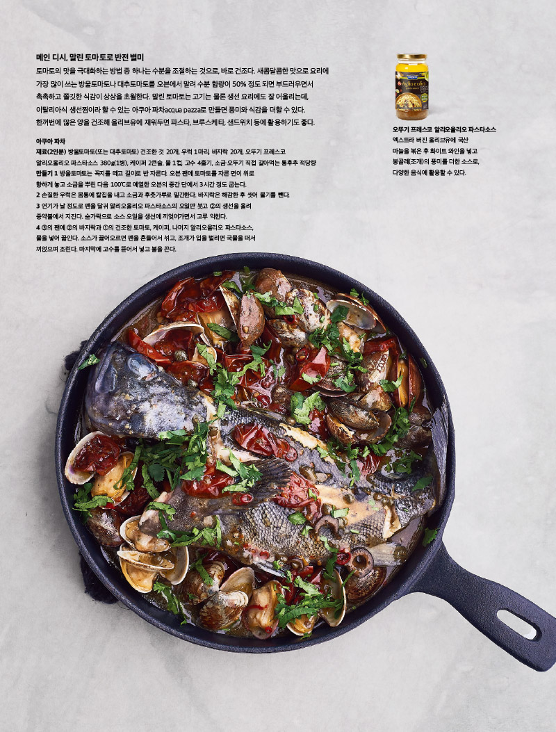 메인 디시, 말린 토마토로 반전별미

토마토의 맛을 극대화하는 방법 중 하나는 수분을 조절하는 것으로, 바로 건조다. 새콤달콤한 맛으로 요리에 가장 많이 쓰는 방울토마토나 대추토마토를 오븐에서 말려 수분 함량이 50% 정도 되면 부드러우면서 촉촉하고 쫄깃한 식감이 상상을 초월한다. 말린 토마토는 고기는 물론 생선 요리에도 잘 어울리는데, 이탈리아식 생선찜이라 할 수 있는 아쿠아 파차acqua pazza로 만들면 풍미와 식감을 더할 수 있다. 한꺼번에 많은 양을 건조해 올리브유에 재워두면 파스타, 브루스케타, 샌드위치 등에 활용하기도 좋다.



아쿠아 파차

재료(2인분)

방울토마토(또는 대추토마토) 건조한 것 20개, 우럭 1마리, 바지락 20개, 오뚜기 프레스코 알리오올리오 파스타소스 380g(1병), 케이퍼 2큰술, 물 1컵, 고수 4줄기, 소금·오뚜기 직접 갈아먹는 통후추 적당량

만들기

1 방울토마토는 꼭지를 떼고 길이로 반 자른다. 오븐 팬에 토마토를 자른 면이 위로 향하게 놓고 소금을 뿌린 다음 100°C로 예열한 오븐의 중간 단에서 3시간 정도 굽는다.

2 손질한 우럭은 몸통에 칼집을 내고 소금과 후춧가루로 밑간한다. 바지락은 해감한 후 씻어 물기를 뺀다.

3 연기가 날 정도로 팬을 달궈 알리오올리오 파스타소스의 오일만 붓고 2의 생선을 올려 중약불에서 지진다. 숟가락으로 소스 오일을 생선에 끼엊어가면서 고루 익힌다.

4 3의 팬에 2의 바지락과 1의 건조한 토마토, 케이퍼, 나머지 알리오올리오 파스타소스, 물을 넣어 끓인다. 소스가 끓어오르면 팬을 흔들어서 섞고, 조개가 입을 벌리면 국물을 떠서 끼얹으며 조린다. 마지막에 고수를 뜯어서 넣고 불을 끈다.



오뚜기 프레스코 알리오올리오 파스타소스

엑스트라 버진 올리브유에 국산 마늘을 볶은 후 화이트 와인을 넣고 봉골레(조개)의 풍미를 더한 소스로, 다양한 음식에 활용할 수 있다.