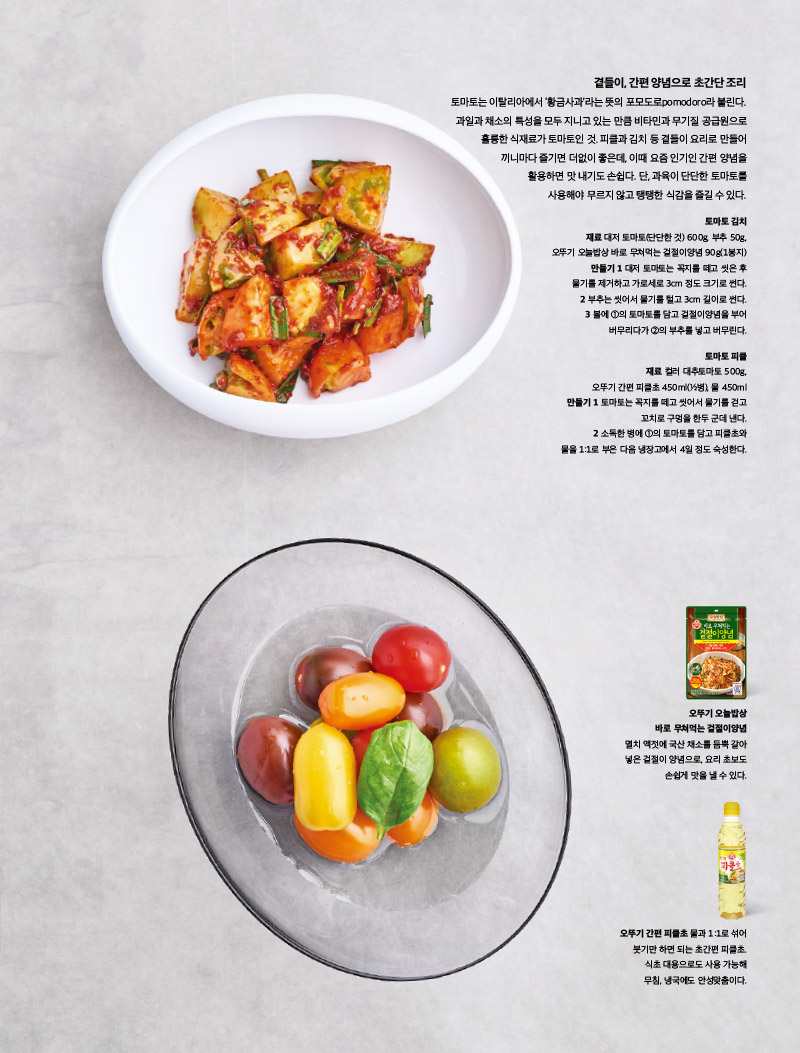 곁들이, 간편 양념으로 초간단 조리

토마토는 이탈리아에서 ‘황금사과’라는 뜻의 포모도로pomodoro라 불린다. 과일과 채소의 특성을 모두 지니고 있는 만큼 비타민과 무기질 공급원으로 훌륭한 식재료가 토마토인 것. 피클과 김치 등 곁들이 요리로 만들어 끼니마다 즐기면 더없이 좋은데, 이때 요즘 인기인 간편 양념을 활용하면 맛 내기도 손쉽다. 단, 과육이 단단한 토마토를 사용해야무르지않고탱탱한식감을즐길수있다.



토마토 김치

재료

대저 토마토(단단한 것) 600g, 부추 50g, 오뚜기 오늘밥상 바로 무쳐먹는 겉절이양념 90g(1봉지)

만들기

1 대저 토마토는 꼭지를 떼고 씻은 후 물기를 제거하고 가로세로 3cm 정도 크기로 썬다.

2 부추는 씻어서 물기를 털고 3cm 길이로 썬다.

3 볼에 1의 토마토를 담고 겉절이양념을 부어 버무리다가 2의 부추를 넣고 버무린다.



토마토 피클

재료

컬러 대추토마토 500g, 오뚜기 간편 피클초 450ml(1?2병), 물 450ml

만들기

1 토마토는 꼭지를 떼고 씻어서 물기를 걷고 꼬치로 구멍을 한두 군데 낸다.

2 소독한 병에 1의 토마토를 담고 피클초와 물을 1:1로 부은 다음 냉장고에서 4일 정도 숙성한다.



오뚜기 오늘밥상

바로 무쳐먹는 겉절이양념

멸치 액젓에 국산 채소를 듬뿍 갈아 넣은 겉절이 양념으로, 요리 초보도 손쉽게 맛을 낼 수 있다.



오뚜기 간편 피클초

물과 1:1로 섞어 붓기만 하면 되는 초간편 피클초. 식초 대용으로도 사용 가능해 무침, 냉국에도 안성맞춤이다.

