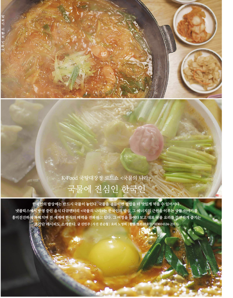 오뚜기 브랜드 스토리

K-Food 국탕대장정 로드쇼 &lt;국물의 나라&gt; 국물에 진심인 한국인



한국인의 밥상에는 반드시 국물이 놓인다. 국물을 곁들이면 쌀밥을 더 맛있게 먹을 수 있어서다. 넷플릭스에서 방영 중인 음식 다큐멘터리 &lt;국물의 나라&gt;는 한국인의 밥심, 그 에너지의 근원을 이루는 국물 이야기를 흥미진진하게 파헤치며 전 세계에 한식의 매력을 전파하고 있다. 그 여정을 들여다보고 대표 국물 요리를 간편하게 즐기는 초간단 레시피도 소개한다.

글 신민주 | 사진 권순철 | 요리 노영희 | 촬영 협조 (주)오뚜기(080-024-2311)