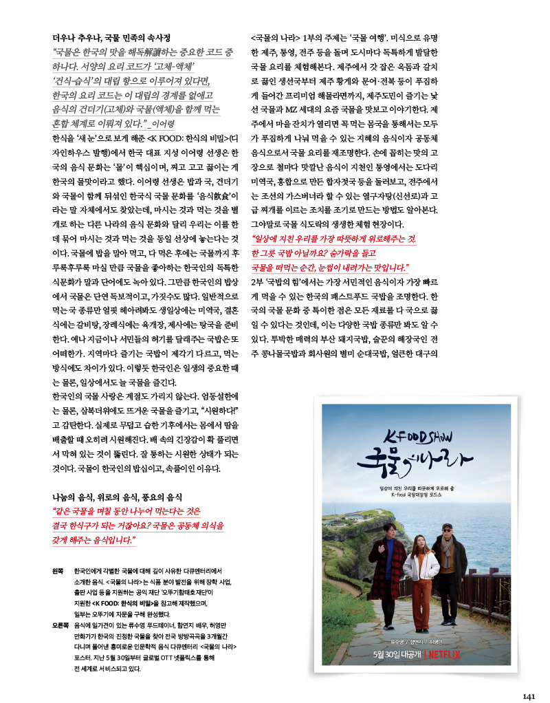 더우나 추우나, 국물 민족의 속사정

“국물은 한국의 맛을 해독解讀하는 중요한 코드 중 하나다. 서양의 요리 코드가 ‘고체-액체’ ‘건식-습식’의 대립 항으로 이루어져 있다면, 한국의 요리 코드는 이대립의 경계를 없애고 음식의 건더기(고체)와 국물(액체)을 함께 먹는 혼합 체계로 이뤄져 있다.” _이어령



한식을 ‘새 눈’으로 보게 해준 (디 자인하우스 발행)에서 한국 대표 지성 이어령 선생은 한 국의음식문화는‘물’이핵심이며, 찌고 고고 끓이는게 한국의 물맛이라고 했다. 이어령 선생은 밥과 국, 건더기 와 국물이 함께 뒤섞인 한국식 국물 문화를 ‘음식飮食’이 라는 말 자체에서도 찾았는데, 마시는 것과 먹는 것을 별개로 하는 다른나라의 음식 문화와 달리 우리는 이를한데 묶어 마시는 것과 먹는 것을 동일 선상에 놓는다는 것 이다. 국물에 밥을 말아먹고,다 먹은 후에는 국물까지 후루룩후루룩 마실 만큼 국물을 좋아하는 한국인의 독특한 식문화가 말과 단어에도 녹아 있다. 그만큼 한국인의 밥상 에서 국물은 단연 독보적이고, 가짓수도 많다. 일반적으로 먹는 국 종류만 얼핏 헤아려봐도 생일상에는 미역국, 결혼 식에는 갈비탕, 장례식에는 육개장, 제사에는 탕국을 준비 한다. 예나 지금이나 서민들의 허기를 달래주는 국밥은 또 어떠한가. 지역마다 즐기는 국밥이 제각기 다르고, 먹는 방식에도 차이가 있다. 이렇듯 한국인은 일생의 중요한 때 는 물론, 일상에서도 늘 국물을 즐긴다.

한국인의 국물 사랑은 계절도 가리지 않는다. 엄동설한에 는 물론, 삼복더위에도 뜨거운 국물을 즐기고, “시원하다!” 고 감탄한다. 실제로 무덥고 습한 기후에서는 몸에서 땀을 배출할 때 오히려 시원해진다. 배속의 긴장감이 확 풀리면서 막혀 있는 것이 뚫린다. 잘 통하는 시원한 상태가 되는 것이다. 국물이 한국인의 밥심이고, 속풀이인 이유다.



나눔의 음식, 위로의 음식, 풍요의 음식

“같은 국물을 며칠 동안 나누어 먹는다는 것은 결국 한식구가 되는 거잖아요? 국물은 공동체 의식을 갖게 해주는 음식입니다.”



왼쪽

한국인에게 각별한 국물에 대해 깊이 사유한 다큐멘터리에서 소개한 음식. &lt;국물의 나라&gt;는 식품 분야 발전을 위해 장학 사업, 출판 사업 등을 지원하는 공익 재단 ‘오뚜기함태호재단’이 지원한 &lt;K FOOD: 한식의 비밀&gt;을 참고해 제작했으며, 일부는 오뚜기에 자문을 구해 완성했다.



오른쪽

음식에 일가견이 있는 류수영 푸드테이너, 함연지 배우, 허영만 만화가가 한국의 진정한 국물을 찾아 전국 방방곡곡을 3개월간 다니며 풀어낸 흥미로운 인문학적 음식 다큐멘터리 &lt;국물의 나라&gt; 포스터. 지난 5월 30일부터 글로벌 OTT 넷플릭스를 통해 전세계로 서비스되고 있다.



&lt;국물의 나라&gt; 1부의 주제는 ‘국물 여행’. 미식으로 유명 한 제주, 통영, 전주 등을 돌며 도시마다 독특하게 발달한 국물 요리를 체험해본다. 제주에서 갓 잡은 옥돔과 갈치로 끓인 생선국부터 제주 황게와 문어·전복 등이 푸짐하게 들어간 프리미엄 해물라면까지, 제주도민이 즐기는 낯선국물과 MZ세대의 요즘 국물을 맛보고 이야기한다. 제주에서 마을 잔치가 열리면 꼭 먹는 몸국을 통해서는 모두가 푸짐하게 나눠 먹을 수 있는 지혜의 음식이자 공동체 음식으로서 국물 요리를 재조명한다. 손에 꼽히는 맛의 고장으로 철마다 맛깔난 음식이 지천인 통영에서는 도다리 미역국, 홍합으로 만든 합자젓국 등을 둘러보고, 전주에서 는 조선의 가스버너라 할 수 있는 열구자탕(신선로)과 고급 찌개를 이르는 조치를 조기로 만드는 방법도 알아본다. 그야말로 국물 식도락의 생생한 체험 현장이다.



“일상에 지친 우리를 가장 따뜻하게 위로해주는 것.

한 그릇 국밥 아닐까요? 숟가락을 들고

국물을 떠먹는 순간, 눈썹이 내려가는 맛입니다.”



2부 ‘국밥의 힘’에서는 가장 서민적인 음식이자 가장 빠르게 먹을 수 있는 한국의 패스트푸드 국밥을 조명한다. 한국의 국물 문화 중 특이한 점은 모든 재료를 다 국으로 끓일 수 있다는 것인데, 이는 다양한 국밥 종류만 봐도 알 수 있다. 투박한 매력의 부산 돼지국밥, 술꾼의 해장국인 전주 콩나물국밥과 회사원의 별미 순대국밥, 얼큰한 대구의 육개장, 국밥의 원조라 할 수 있는 서울의 설렁탕, 고기 진국 곰탕, 입에서 살살 녹는 도가니탕 등 오랜 세월 맛을 일 구어낸 노포를 둘러보며 맛의 비법과 음식 철학도 들어본다. 시장통 또는 후미진 골목길 끝에 자리한 국밥 맛집을 찾아다니다 보면 한국인이 견디고 살아온 흔적이 고스란히 담겨 있어 몸뿐 아니라 마음의 허기까지 달래주는 국물의 진정성을 고스란히 느낄 수 있다.