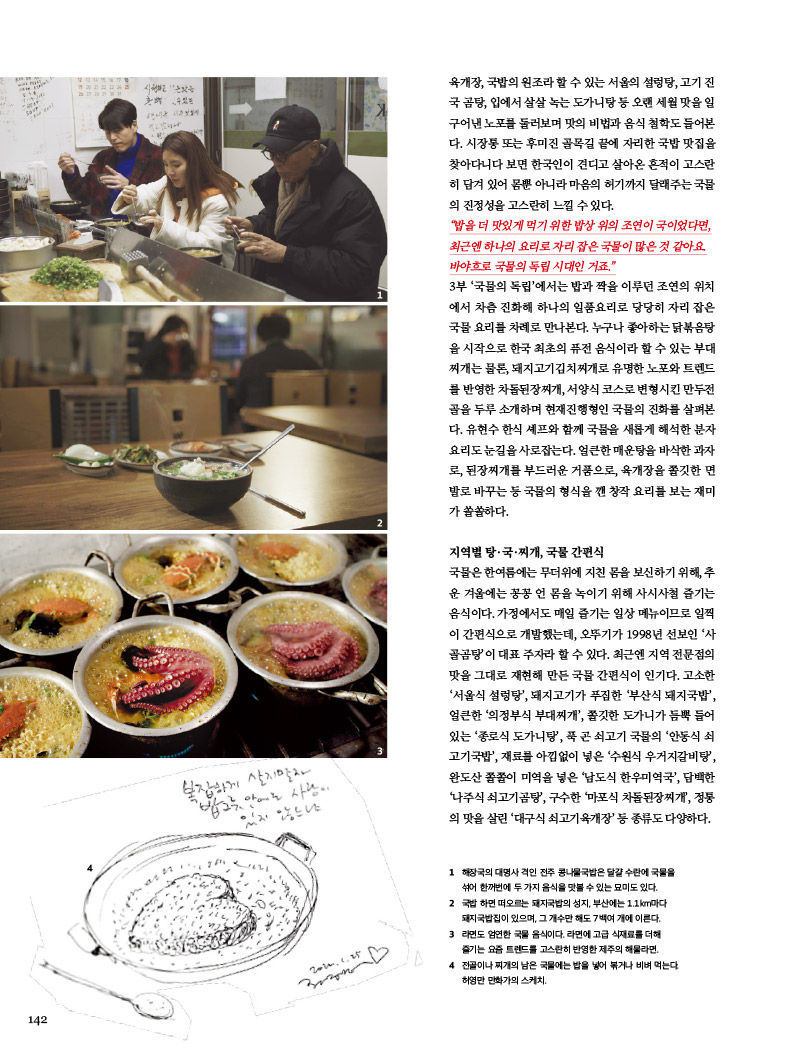 “밥을 더 맛있게 먹기 위한 밥상 위의 조연이 국이었다면, 최근엔 하나의 요리로 자리잡은 국물이 많은 것 같아요. 바야흐로 국물의 독립 시대인 거죠.”



3부 ‘국물의 독립’에서는 밥과 짝을 이루던 조연의 위치에서 차츰 진화해 하나의 일품요리로 당당히 자리 잡은 국물 요리를 차례로 만나본다. 누구나 좋아하는 닭볶음탕을 시작으로 한국 최초의 퓨전 음식이라 할 수 있는 부대 찌개는 물론, 돼지고기김치찌개로 유명한 노포와 트렌드를 반영한 차돌된장찌개, 서양식 코스로 변형시킨 만두전골을 두루 소개하며 현재진행형인 국물의 진화를 살펴본다. 유현수 한식 셰프와 함께 국물을 새롭게 해석한 분자 요리도 눈길을 사로잡는다. 얼큰한 매운탕을 바삭한 과자로, 된장찌개를 부드러운 거품으로, 육개장을 쫄깃한면 발로 바꾸는 등 국물의 형식을 깬 창작 요리를 보는 재미가 쏠쏠하다.



지역별 탕·국·찌개, 국물 간편식

국물은 한여름에는 무더위에 지친 몸을 보신하기 위해, 추운 겨울에는 꽁꽁 언몸을 녹이기 위해 사시사철 즐기는 음식이다. 가정에서도 매일 즐기는 일상 메뉴이므로 일찍이 간편식으로 개발했는데, 오뚜기가 1998년 선보인 ‘사골곰탕’이 대표 주자라 할 수 있다. 최근엔 지역 전문점의 맛을 그대로 재현해 만든 국물 간편식이 인기다. 고소한 ‘서울식 설렁탕’, 돼지고기가 푸짐한 ‘부산식 돼지국밥’, 얼큰한 ‘의정부식 부대찌개’, 쫄깃한 도가니가 듬뿍 들어 있는 ‘종로식 도가니탕’, 푹 곤 쇠고기 국물의 ‘안동식 쇠고기국밥’, 재료를 아낌없이 넣은 ‘수원식 우거지갈비탕’, 완도산 쫄쫄이 미역을 넣은 ‘남도식 한우미역국’, 담백한 ‘나주식 쇠고기곰탕’, 구수한 ‘마포식 차돌된장찌개’, 정통 의 맛을 살린 ‘대구식 쇠고기육개장’ 등 종류도 다양하다.



1 해장국의 대명사 격인 전주 콩나물국밥은 달걀 수란에 국물을 섞어 한꺼번에 두 가지 음식을 맛볼 수 있는 묘미도 있다.

2 국밥 하면 떠오르는 돼지국밥의 성지, 부산에는 1.1km마다 돼지국밥집이 있으며, 그 개수만 해도 7백여 개에 이른다.

3 라면도 엄연한 국물 음식이다. 라면에 고급 식재료를 더해 즐기는 요즘 트렌드를 고스란히 반영한 제주의 해물라면.

4 전골이나 찌개의 남은 국물에는 밥을 넣어 볶거나 비벼 먹는다. 

허영만 만화가의 스케치.


