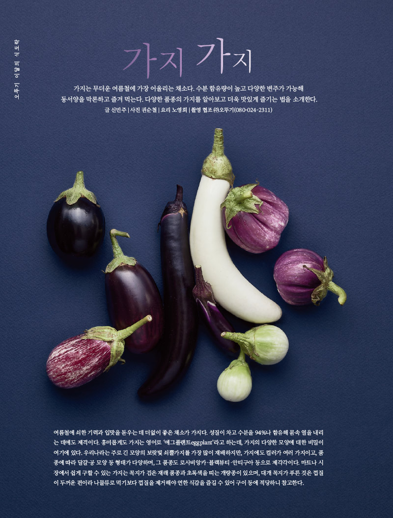 행복이 가득한 집 2022년 8월호



오뚜기 이달의 식도락 가지 가지

오뚜기 브랜드 스토리 오키친 스튜디오





가지 가지

가지는 무더운 여름철에 가장 어울리는 채소다. 수분 함유량이 높고 다양한 변주가 가능해 동서양을 막론하고 즐겨 먹는다. 다양한 품종의 가지를 알아보고 더욱 맛있게 즐기는 법을 소개한다.

글 신민주 | 사진 권순철 | 요리 노영희 | 촬영 협조 (주)오뚜기(080-024-2311)





여름철에 쇠한 기력과 입맛을 돋우는 데 더없이 좋은 채소가 가지다. 성질이 차고 수분을 94%나 함유해 몸속 열을 내리는 데에도 제격이다. 흥미롭게도 가지는 영어로 ‘에그플랜트eggplant’라고 하는데, 가지의 다양한 모양에 대한 비밀이 여기에 있다. 우리나라는 주로 긴 모양의 보랏빛 쇠뿔가지를 가장 많이 재배하지만, 가지에도 컬러가 여러 가지이고, 품종에 따라 달걀·공 모양 등 형태가 다양하며, 그 품종도 로사비앙카·블랙뷰티·안티구아 등으로 제각각이다. 마트나 시장에서 쉽게 구할 수 있는 가지는 꼭지가 검은 재래 품종과 초록색을 띠는 개량종이 있으며, 대개 꼭지가 푸른 것은 껍질이 두꺼운 편이라 나물류로 먹기보다 껍질을 제거 해야 연한 식감을 즐길 수 있어 구이 등에 적당하니 참고한다.