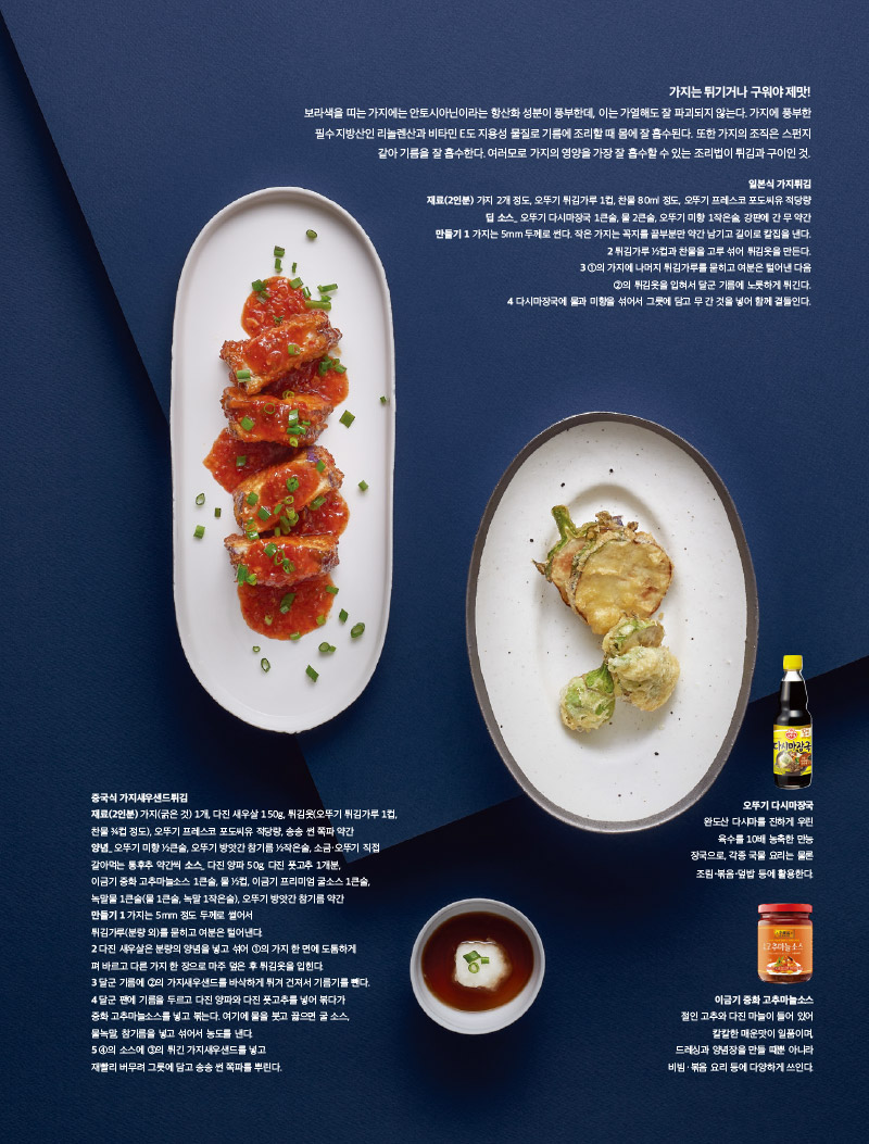 가지는 튀기거나 구워야 제맛!

보라색을 띠는 가지에는 안토시아닌이라는 항산화 성분이 풍부한데, 이는 가열해도 잘 파괴되지 않는다. 가지에 풍부한 필수지방산인 리놀렌산과 비타민E도 지용성 물질로 기름에 조리할 때 몸에 잘 흡수된다. 또한 가지의 조직은 스펀지 같아 기름을 잘 흡수한다. 여러모로 가지의 영양을 가장 잘 흡수할 수 있는 조리법이 튀김과 구이인것.



일본식 가지튀김

재료(2인분)

가지 2개 정도, 오뚜기 튀김가루 1컵, 찬물 80ml 정도, 오뚜기 프레스코 포도씨유 적당량 딥 소스_ 오뚜기 다시마장국 1큰술, 물 2큰술, 오뚜기 미향 1작은술, 강판에 간 무 약간

만들기

1 가지는 5mm 두께로 썬다. 작은 가지는 꼭지를 끝부분만 약간 남기고 길이로 칼집을 낸다.

2 튀김가루 1?2컵과 찬물을 고루 섞어 튀김옷을 만든다.

3 1의 가지에 나머지 튀김가루를 묻히고 여분은 털어낸 다음 2의 튀김옷을 입혀서 달군 기름에 노릇하게 튀긴다.

다시마장국에 물과 미향을 섞어서 그릇에 담고 무 간 것을 넣어 함께 곁들인다



중국식 가지새우샌드튀김

재료(2인분)

가지(굵은 것) 1개, 다진 새우살 150g, 튀김옷(오뚜기 튀김가루 1컵, 찬물 3?4컵 정도), 오뚜기 프레스코 포도씨유 적당량, 송송 썬 쪽파 약간

양념_ 오뚜기 미향 1?2큰술, 오뚜기 방앗간 참기름 1?2작은술, 소금·오뚜기 직접 갈아먹는 통후추 약간씩 소스_ 다진 양파 50g, 다진 풋고추 1개분, 이금기 중화 고추마늘소스 1큰술, 물 1?2컵, 이금기 프리미엄 굴소스 1큰술, 녹말물 1큰술(물 1큰술, 녹말 1작은술), 오뚜기 방앗간 참기름 약간

만들기

1 가지는 5mm 정도 두께로 썰어서 튀김가루(분량 외)를 묻히고 여분은 털어낸다.

2 다진 새우살은 분량의 양념을 넣고 섞어 1의 가지 한 면에 도톰하게 펴바르고 다른 가지 한 장으로 마주 덮은 후 튀김옷을 입힌다.

3 달군 기름에 2의 가지새우샌드를 바삭하게 튀겨 건져서 기름기를 뺀다.

4 달군 팬에 기름을 두르고 다진 양파와 다진 풋고추를 넣어 볶다가 중화 고추마늘소스를 넣고 볶는다. 여기에 물을 붓고 끓으면 굴 소스, 물녹말, 참기름을 넣고 섞어서 농도를 낸다.

5 4의 소스에 3의 튀긴 가지새우샌드를 넣고 재빨리 버무려 그릇에 담고 송송 썬 쪽파를 뿌린다.



오뚜기 다시마장국

완도산 다시마를 진하게 우린 육수를 10배 농축한 만능 장국으로, 각종 국물 요리는 물론 조림·볶음·덮밥 등에 활용한다.



이금기 중화 고추마늘소스

절인 고추와 다진 마늘이 들어 있어 칼칼한 매운맛이 일품이며, 드레싱과 양념장을 만들 때 뿐아니라 비빔·볶음 요리 등에 다양하게 쓰인다.

