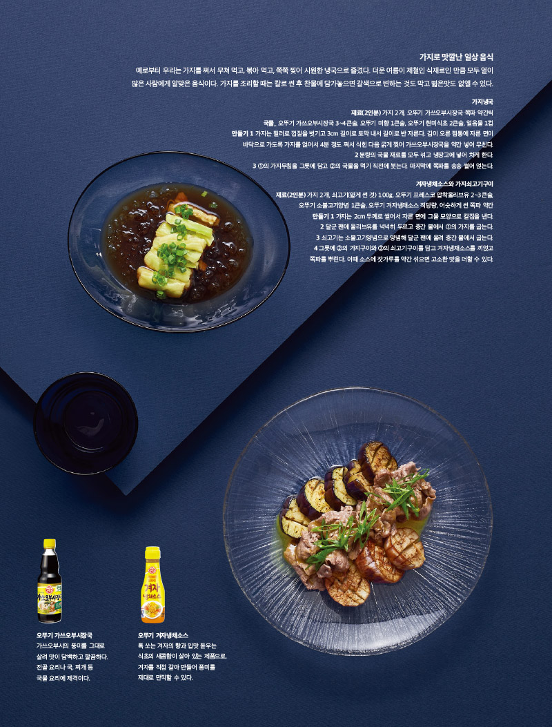 가지로 맛깔난 일상 음식

예로부터 우리는 가지를 쪄서 무쳐먹고, 볶아먹고, 쭉쭉 찢어 시원한 냉국으로 즐겼다. 더운 여름이 제철인 식재료인 만큼 모두 열이 많은 사람에게 알맞은 음식이다. 가지를 조리할 때는 칼로썬 후 찬물에 담가 놓으면 갈색으로 변하는 것도 막고 떫은 맛도 없앨 수 있다.



가지냉국

재료(2인분)

가지 2개, 오뚜기 가쓰오부시장국·쪽파 약간씩

국물_ 오뚜기 가쓰오부시장국 3~4큰술, 오뚜기 미향 1큰술, 오뚜기 현미식초 2큰술, 얼음물 1컵

만들기

1 가지는 필러로 껍질을 벗기고 3cm 길이로 토막 내서 길이로 반 자른다. 김이 오른 찜통에 자른 면이 바닥으로 가도록 가지를 얹어서 4분 정도 쪄서 식힌 다음 굵게 찢어 가쓰오부시장국을 약간 넣어 무친다.

2 분량의 국물 재료를 모두 섞고 냉장고에 넣어 차게 한다.

3 1의 가지무침을 그릇에 담고 2의 국물을 먹기 직전에 붓는다. 마지막에 쪽파를 송송 썰어 얹는다.



겨자냉채소스와 가지쇠고기구이

재료(2인분)

가지 2개, 쇠고기(얇게 썬 것) 100g, 오뚜기 프레스코 압착올리브유 2~3큰술, 오뚜기 소불고기양념 1큰술, 오뚜기 겨자냉채소스 적당량, 어슷하게 썬 쪽파 약간

만들기

1 가지는 2cm 두께로 썰어서 자른 면에 그물 모양으로 칼집을 낸다.

2 달군 팬에 올리브유를 넉넉히 두르고 중간 불에서 1의 가지를 굽는다.

3 쇠고기는 소불고기양념으로 양념해 달군 팬에 올려 중간 불에서 굽는다.

4 그릇에 2의 가지구이와 3의 쇠고기구이를 담고 겨자냉채소스를 끼얹고 쪽파를 뿌린다. 이때 소스에 잣가루를 약간 섞으면 고소한 맛을 더할 수 있다.



오뚜기 가쓰오부시장국

가쓰오부시의 풍미를 그대로 살려 맛이 담백하고 깔끔하다. 전골 요리나 국, 찌개 등 국물 요리에 제격이다.



오뚜기 겨자냉채소스

톡 쏘는 겨자의 향과 입맛 돋우는 식초의 새콤함이 살아 있는 제품으로, 겨자를 직접 갈아 만들어 풍미를 제대로 만끽할 수 있다.