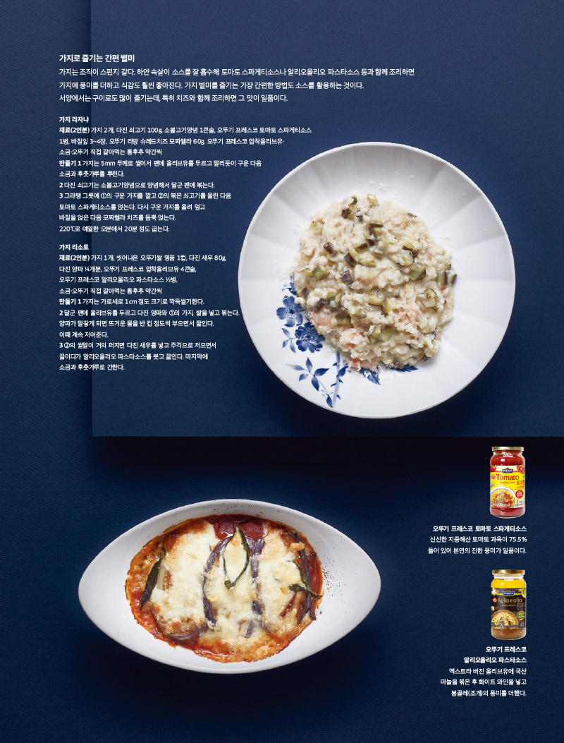 가지로 즐기는 간편 별미

가지는 조직이 스펀지 같다. 하얀 속살이 소스를 잘 흡수해 토마토 스파게티소스나 알리오올리오 파스타소스 등과 함께 조리하면 가지에 풍미를 더하고 식감도 훨씬 좋아진다. 가지 별미를 즐기는 가장 간편한 방법도 소스를 활용하는 것이다.

서양에서는 구이로도 많이 즐기는데, 특히 치즈와 함께 조리하면 그 맛이 일품이다.



가지 라자냐

재료(2인분)

가지 2개, 다진 쇠고기 100g, 소불고기양념 1큰술, 오뚜기 프레스코 토마토 스파게티소스 1병, 바질잎 3~4장, 오뚜기 라망 슈레드치즈 모짜렐라 60g, 오뚜기 프레스코 압착올리브유· 소금·오뚜기 직접 갈아먹는 통후추 약간씩

만들기

1 가지는 5mm 두께로 썰어서 팬에 올리브유를 두르고 말리듯이 구운 다음 소금과 후춧가루를 뿌린다.

2 다진 쇠고기는 소불고기양념으로 양념해서 달군 팬에 볶는다.

3 그라탱 그릇에 1의 구운 가지를 깔고 2의 볶은 쇠고기를 올린 다음 토마토 스파게티소스를 얹는다. 다시 구운 가지를 올려 덮고 바질을 얹은 다음 모짜렐라 치즈를 듬뿍 얹는다. 220°C로 예열한 오븐에서 20분 정도 굽는다.



가지 리소토

재료(2인분)

가지 1개, 씻어나온 오뚜기쌀 명품 1컵, 다진 새우 80g, 다진 양파 1?4개분, 오뚜기 프레스코 압착올리브유 4큰술, 오뚜기 프레스코 알리오올리오 파스타소스 1?2병, 소금·오뚜기 직접 갈아먹는 통후추 약간씩

만들기

1 가지는 가로세로 1cm 정도 크기로 깍둑썰기한다.

2 달군 팬에 올리브유를 두르고 다진 양파와 1의 가지, 쌀을 넣고 볶는다. 양파가 말갛게 되면 뜨거운 물을 반 컵 정도씩 부으면서 끓인다. 이때 계속 저어준다.

3 2의 쌀알이 거의 퍼지면 다진 새우를 넣고 주걱으로 저으면서 끓이다가 알리오올리오 파스타소스를 붓고 끓인다. 마지막에 소금과 후춧가루로 간한다.



오뚜기 프레스코 토마토 스파게티소스

신선한 지중해산 토마토 과육이 75.5% 들어 있어 본연의 진한 풍미가 일품이다.



오뚜기 프레스코 알리오올리오 파스타소스

엑스트라 버진 올리브유에 국산 마늘을 볶은 후 화이트 와인을 넣고 봉골레(조개)의 풍미를 더했다.