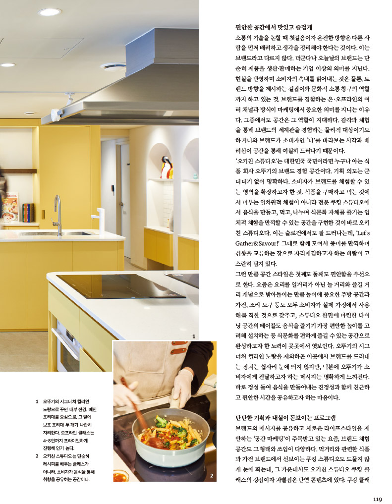 1 오뚜기의 시그너처 컬러인 노랑으로 꾸민 내부 전경. 메인 조리대를 중심으로, 그 앞에 보조 조리대 두 개가 나란히 자리한다. 오프라인 클래스는 4~8인까지 프라이빗하게 진행해 인기 높다.

2 오키친 스튜디오는 단순히 레시피를 배우는 클래스가 아니라, 소비자가 음식을 통해 취향을 공유하는 공간이다.





편안한 공간에서 맛있고 즐겁게

소통의 기술을 논할때 첫걸음이자 온전한 방향은 다른사람을 먼저 배려하고 생각을 정리해야 한다는 것이다. 이는 브랜드라고 다르지 않다. 더군다나 오늘날의 브랜드는 단순히 제품을 생산·판매하는 기업 이상의 의미를 지닌다. 현실을 반영하며 소비자의 속내를 읽어내는 것은 물론, 트렌드 방향을 제시하는 길잡이와 문화적 소통 창구의 역할 까지 하고 있는 것. 브랜드를 경험하는 온·오프라인의 여러 채널과 방식이 마케팅에서 중요한 의미를 지니는 이유다. 그중에서도 공간은 그 역할이 지대하다. 감각과 체험 을 통해 브랜드의 세계관을 경험하는 물리적 대상이기도 하거니와 브랜드가 소비자인 ‘나’를 바라보는 시각과 배려심이 공간을 통해 여실히 드러나기 때문이다.

‘오키친 스튜디오’는 대한민국 국민이라면 누구나 아는 식 품 회사 오뚜기의 브랜드 경험 공간이다. 기획 의도는 군더더기 없이 명확하다. 소비자가 브랜드를 체험할 수 있는 영역을 확장하고자 한 것. 식품을 구매하고 먹는 것에 서 머무는 일차원적 체험이 아니라 전문 쿠킹 스튜디오에 서 음식을 만들고, 먹고, 나누며 식문화 자체를 즐기는 입체적 체험을 만끽할 수 있는 공간을 구현한 것이 바로 오키친 스튜디오다. 이는 슬로건에서도 잘 드러나는데, ‘Let’s Gather&Savour!’ 그대로 함께 모여서 풍미를 만끽하며 취향을 교류하는 장으로 자리매김하고자 하는 바람이 고 스란히 담겨 있다.

그런 만큼 공간 스타일은 첫째도 둘째도 편안함을 우선으로 한다. 요즘은 요리를 일거리가 아닌 놀거리와 즐길 거리 개념으로 받아들이는 만큼 놀이에 중요한 주방 공간과 가전, 조리 도구 등도 모두 소비자가 실제 가정에서 사용 해봄직한 것으로 갖추고, 스튜디오 한편에 마련한 다이닝 공간의 테이블도 음식을 즐기기 가장 편안한 높이를 고려해 설치하는 등 식문화를 편하게즐길수있는 공간으로 완성하고자 한 노력이 곳곳에서 엿보인다. 오뚜기의 시그너처 컬러인 노랑을 제외하곤 이곳에서 브랜드를 드러내 는 장치는 쉽사리 눈에 띄지 않지만, 덕분에 오뚜기가 소 비자에게 전달하고자 하는 메시지는 명확하게 느껴진다. 바로 정성 들여 음식을 만들어내는 진정성과 함께 친근하고 편안한 시간을 공유하고자 하는 마음이다.