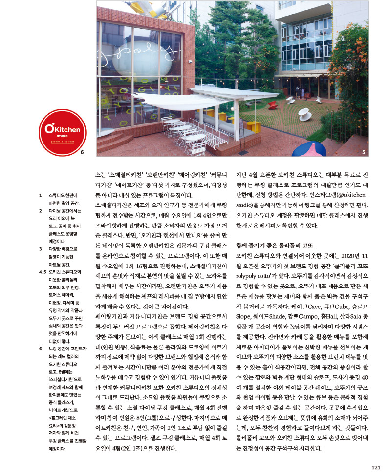 
함께 즐기기 좋은 롤리폴리 꼬또

오키친 스튜디오와 연결되어 이웃한 곳에는 2020년 11 월 오픈한 오뚜기의 첫브랜드 경험공간 '롤리폴리꼬또 rolypoly cotto’가 있다. 오뚜기를 감각적이면서 감성적으로 경험할 수 있는 곳으로, 오뚜기 대표 제품으로 만든 새로운 메뉴를 맛보는 재미와 함께 붉은 벽돌 건물 구석구석 볼거리로 가득하다. 케이브Cave, 큐브Cube, 슬로프 Slope, 쉐이드Shade, 깜뽀Campo, 홀Hall, 살라Sala 총 일곱개 공간이 역할과 높낮이를 달리하며 다양한 시퀀스를 제공한다. 진라면과 카레 등을 활용한 메뉴를 포함해 새로운 아이디어가 돋보이는 신박한 메뉴를 선보이는 케이브와 오뚜기의 다양한 소스를 활용한 브런치 메뉴를 맛 볼 수 있는 홀이 식공간이라면, 전체공간의 중심이라 할 수 있는 깜뽀와 벽돌 계단 형태의 슬로프, 도자기 풍경 40 여개를 설치한 야외 테이블 공간쉐이드, 오뚜기의 굿즈와 협업 아이템 등을 만날 수 있는 큐브등은 문화적 경험을 하며 마음껏 즐길 수 있는 공간이다. 곳곳에 수작업으로 완성한 작품과 오브제는 뜻밖에 유희의 소재가 되어주는데, 모두 찬찬히 경험하고 들여다보게 하는 것들이다. 롤리폴리 꼬또와 오키친 스튜디오 모두 손맛으로 빚어내는 진정성이 공간 구석구석 자리한다.





1. 스튜디오 한편에 마련한 촬영 공간.

2. 다이닝 공간에서는 요리 이외에 북 토크,공예등취미 클래스도 운영할 예정이다.

3. 다양한 배경으로 촬영이 가능한 아트월 공간.

4. 5. 오키친 스튜디오와 이웃한 롤리폴리 꼬또의 외부 전경. 토머스 헤더윅, 이헌정, 이혜미 등 유명 작가의 작품과 오뚜기 굿즈로 꾸민 실내외 공간은 맛과 멋을 만끽하기에 더없이 좋다.

6. 노랑 공간에 포인트가 되는 레드 컬러의 오키친 스튜디오 로고. 8월에는 ‘스페셜티키친’으로 여경래 셰프와 함께 한여름에도 맛있는 중식 클래스가, ‘메이트키친’으로 <홀그레인 채소 요리>의 김문정 저자와 함께 비건 쿠킹 클래스를 진행할 예정이다.