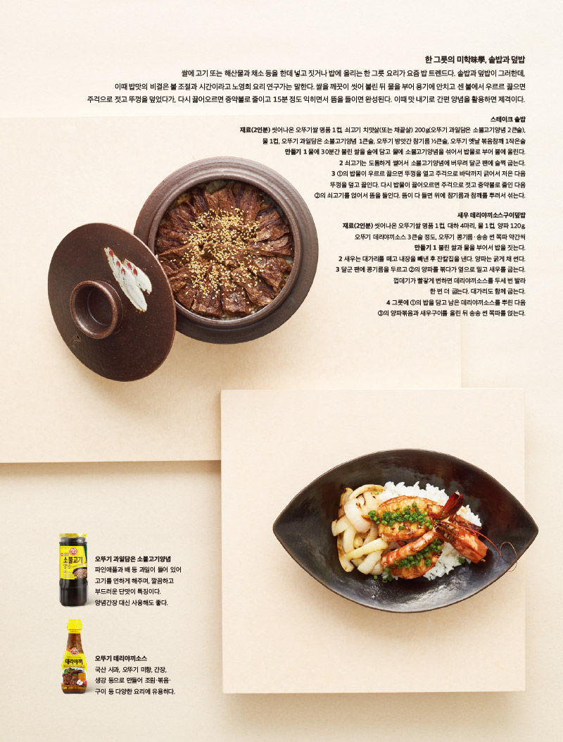 한 그릇의 미학味學, 솥밥과 덮밥

쌀에 고기 또는 해산물과 채소 등을 한데 넣고 짓거나 밥에 올리는 한 그릇 요리가 요즘 밥 트렌드다. 솥밥과 덮밥이 그러한데, 이때 밥맛의 비결은 불 조절과 시간이라고 노영희 요리 연구가는 말한다. 쌀을 깨끗이 씻어 불린 뒤 물을 부어 용기에 안치고 센 불에서 우르르 끓으면 주걱으로 젓고 뚜껑을 덮었다가, 다시 끓어오르면 중약불로 줄이고 15분 정도 익히면서 뜸을 들이면 완성된다. 이때 맛 내기로 간편 양념을 활용하면 제격이다.



스테이크 솥밥

재료(2인분)

씻어나온 오뚜기쌀 명품 1컵, 쇠고기 치맛살(또는 채끝살) 200g(오뚜기 과일담은 소불고기양념 2큰술), 물 1컵, 오뚜기 과일담은 소불고기양념 1큰술, 오뚜기 방앗간 참기름 1?2큰술, 오뚜기 옛날 볶음참깨 1작은술

만들기

1 물에 30분간 불린 쌀을 솥에 담고 물에 소불고기양념을 섞어서 밥물로 부어 불에 올린다.

2 쇠고기는 도톰하게 썰어서 소불고기양념에 버무려 달군 팬에 슬쩍 굽는다.

3 1의 밥물이 우르르 끓으면 뚜껑을 열고 주걱으로 바닥까지 긁어서 저은 다음 뚜껑을 덮고 끓인다. 다시 밥물이 끓어오르면 주걱으로 젓고 중약불로 줄인 다음 2의 쇠고기를 얹어서 뜸을 들인다. 뜸이 다 들면 위에 참기름과 참깨를 뿌려서 섞는다.



새우 데리야끼소스구이덮밥

재료(2인분)

씻어나온 오뚜기쌀 명품 1컵, 대하 4마리, 물 1컵, 양파 120g, 오뚜기 데리야끼소스 3큰술 정도, 오뚜기 콩기름·송송 썬 쪽파 약간씩

만들기

1 불린 쌀과 물을 부어서 밥을 짓는다.

2 새우는 대가리를 떼고 내장을 빼낸 후 잔칼집을 낸다. 양파는 굵게 채 썬다.

3 달군 팬에 콩기름을 두르고 2의 양파를 볶다가 옆으로 밀고 새우를 굽는다. 껍데기가 빨갛게 변하면 데리야끼소스를 두세 번 발라 한 번 더 굽는다. 대가리도 함께 굽는다.

4 그릇에 1의 밥을 담고 남은 데리야끼소스를 뿌린 다음 3의 양파볶음과 새우구이를 올린 뒤 송송 썬 쪽파를 얹는다.



오뚜기 과일담은 소불고기양념

파인애플과 배 등 과일이 들어 있어 고기를 연하게 해주며, 깔끔하고 부드러운 단맛이 특징이다. 양념간장 대신 사용해도 좋다.



오뚜기 데리야끼소스

국산 사과, 오뚜기 미향, 간장, 생강 등으로 만들어 조림·볶음· 구이 등 다양한 요리에 유용하다.

