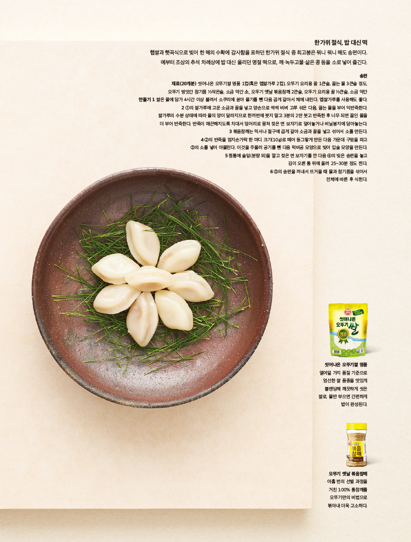한가위절식,밥대신떡

햅쌀과 햇곡식으로 빚어 한 해의 수확에 감사함을 표하던 한가위 절식 중 최고봉은 뭐니 뭐니 해도 송편이다. 예부터 조상의 추석 차례상에 밥대신 올리던 명절 떡으로, 깨·녹두 고물·삶은콩 등을 소로 넣어즐긴다.



송편

재료(20개분)

씻어나온 오뚜기쌀 명품 1컵(혹은 멥쌀가루 2컵), 오뚜기 요리용 꿀 1큰술, 끓는 물 3큰술 정도, 오뚜기 방앗간 참기름 1?2작은술, 소금 약간 소_ 오뚜기 옛날 볶음참깨 2큰술, 오뚜기 요리용 꿀 1?2큰술, 소금 약간

만들기

1 쌀은 물에 담가 4시간 이상 불려서 소쿠리에 쏟아 물기를 뺀 다음 곱게 갈아서 체에 내린다. 멥쌀가루를 사용해도 좋다.

2 1의 쌀가루에 고운 소금과 꿀을 넣고 양손으로 싹싹 비벼 고루 섞은 다음, 끓는 물을 부어 익반죽한다. 쌀가루의 수분 상태에 따라 물의 양이 달라지므로 한꺼번에 붓지 말고 3분의 2만 붓고 반죽한 후 너무 되면 끓인 물을 더 부어 반죽한다. 반죽이 매끈해지도록 치대서 덩어리로 뭉쳐 젖은 면 보자기로 덮어놓거나 비닐봉지에 담아놓는다.

3 볶음참깨는 믹서나 절구에 곱게 갈아 소금과 꿀을 넣고 섞어서 소를 만든다.

4 2의 반죽을 엄지손가락 한 마디 크기(10g)로 떼어 동그랗게 만든 다음 가운데 구멍을 파고 3의 소를 넣어 아물린다. 이것을 주물러 공기를 뺀 다음 럭비공 모양으로 빚어 입술 모양을 만든다.

5 찜통에 솔잎(분량 외)을 깔고 젖은 면 보자기를 깐 다음 4의 빚은 송편을 놓고 김이 오른 통 위에 올려 25~30분 정도 찐다.

6 5의 송편을 꺼내서 뜨거울 때 물과 참기름을 섞어서 전체에 바른 후 식힌다.

