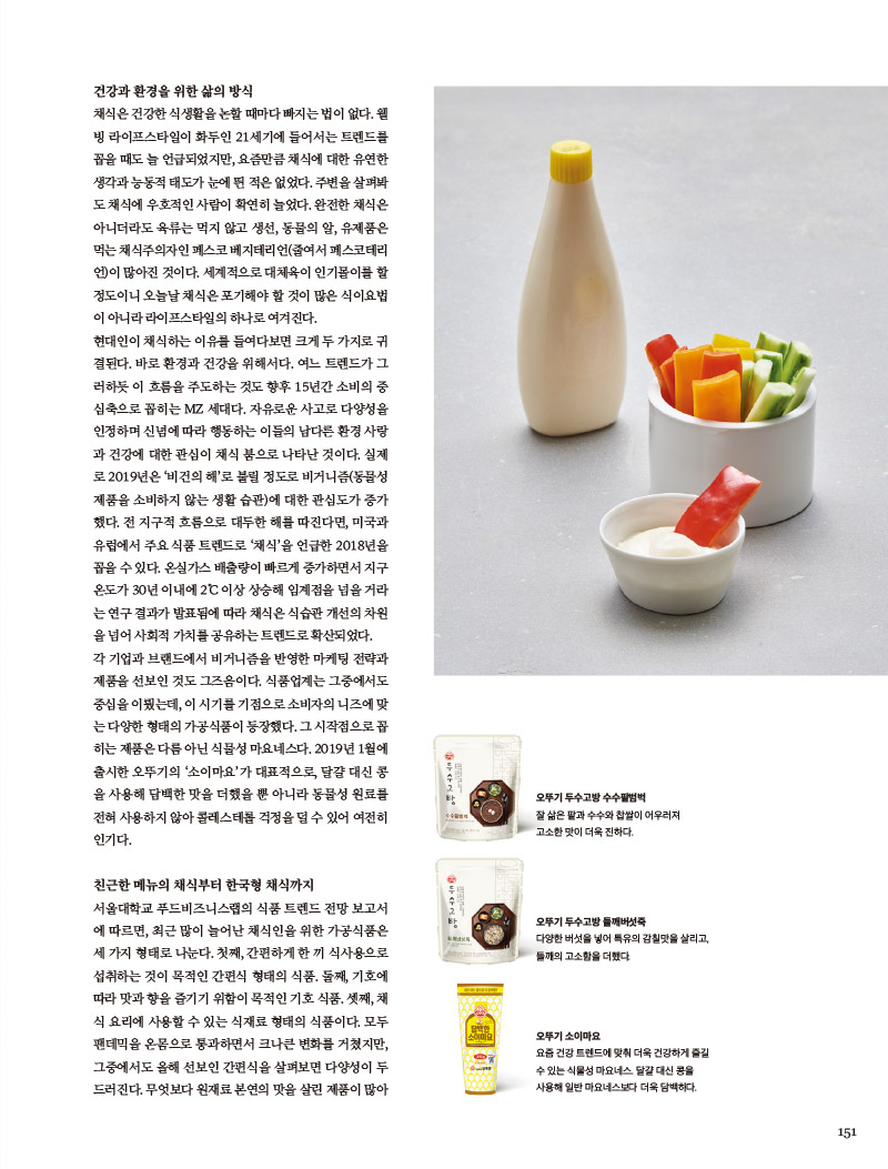 건강과 환경을 위한 삶의 방식

채식은 건강한 식생활을 논할 때마다 빠지는 법이 없다. 웰빙 라이프스타일이 화두인 21세기에 들어서는 트렌드를 꼽을 때도 늘 언급되었지만, 요즘만큼 채식에 대한 유연한 생각과 능동적 태도가 눈에 띈 적은 없었다. 주변을 살펴봐도 채식에 우호적인 사람이 확연히 늘었다. 완전한 채식은 아니더라도 육류는 먹지 않고 생선, 동물의 알, 유제품은 먹는 채식주의자인 페스코 베지테리언(줄여서 페스코테리언)이 많아진 것이다. 세계적으로 대체육이 인기몰이를 할 정도이니 오늘날 채식은 포기해야 할 것이 많은 식이요법이 아니라 라이프스타일의 하나로 여겨진다.

현대인이 채식하는 이유를 들여다보면 크게 두 가지로 귀결된다. 바로 환경과 건강을 위해서다. 여느 트렌드가 그러하듯 이 흐름을 주도하는 것도 향후 15년간 소비의 중심축으로 꼽히는 MZ 세대다. 자유로운 사고로 다양성을 인정하며 신념에 따라 행동하는 이들의 남다른 환경 사랑 과 건강에 대한 관심이 채식 붐으로 나타난 것이다. 실제 로 2019년은 ‘비건의 해’로 불릴 정도로 비거니즘(동물성 제품을 소비하지 않는 생활 습관)에 대한 관심도가 증가 했다. 전 지구적 흐름으로 대두한 해를 따진다면, 미국과 유럽에서 주요 식품 트렌드로 ‘채식’을 언급한 2018년을 꼽을 수 있다. 온실가스 배출량이 빠르게 증가하면서 지구 온도가 30년 이내에 2°C 이상 상승해 임계점을 넘을 거라는 연구 결과가 발표됨에 따라 채식은 식습관 개선의 차원을 넘어 사회적 가치를 공유하는 트렌드로 확산되었다.

각 기업과 브랜드에서 비거니즘을 반영한 마케팅 전략과 제품을 선보인 것도 그즈음이다. 식품업계는 그중에서도 중심을 이뤘는데, 이 시기를 기점으로 소비자의 니즈에 맞는 다양한 형태의 가공식품이 등장했다. 그 시작점으로 꼽 히는 제품은 다름 아닌 식물성 마요네스다. 2019년 1월에 출시한 오뚜기의 ‘소이마요’가 대표적으로, 달걀 대신 콩 을 사용해 담백한 맛을 더했을 뿐 아니라 동물성 원료를 전혀 사용하지 않아 콜레스테롤 걱정을덜 수있어 여전히 인기다.