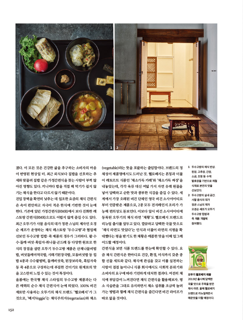 친근한 메뉴의 채식부터 한국형 채식까지

서울대학교 푸드비즈니스랩의 식품 트렌드 전망 보고서에 따르면, 최근 많이 늘어난 채식인을 위한 가공식품은 세가지 형태로 나눈다. 첫째, 간편하게 한끼 식사용으로 섭취하는 것이 목적인 간편식 형태의 식품. 둘째, 기호에 따라 맛과 향을 즐기기 위함이 목적인 기호 식품. 셋째, 채식 요리에 사용할 수 있는 식재료 형태의 식품이다. 모두 팬데믹을 온몸으로 통과하면서 크나큰 변화를 거쳤지만, 그중에서도 올해 선보인 간편식을 살펴보면 다양성이 두드러진다. 무엇보다 원재료 본연의 맛을 살린 제품이 많아졌다. 이 모든 것은 건강한 삶을 추구하는 소비자의 마음 이 반영된 현상일터. 최근 외식보다 집밥을 선호하는 추세와 맞물려 집밥 같은 가정 간편식을 찾는 사람이 부쩍 많아진 영향도 있다. 끼니마다 밥을 직접 해먹기가 쉽지 않기는 채식을 한다고 다르지 않기 때문이다. 진입 장벽을 확연히 낮추는데 일조한 요즘의 채식 간편식은 속이 편안하고 자극이 적은 한식에 기반한 것이 눈에 띈다. 기존에 있던 가정간편식(HMR)에서 보다 진화한 레스토랑 간편식(RMR)으로도 어렵지 않게 즐길 수도 있다. 최근 오뚜기가 사찰 음식의 대가 정관스님의 제자인 오경순 셰프가 운영하는 채식 레스토랑 ‘두수고방’과 협업해 선보인 두수고방 컵밥·죽 제품의 경우가 그러하다. 팥·수 수·들깨·버섯·흑임자·취나물·곤드레 등 다양한 원료로 한 식의 장점을 살린 오뚜기 두수고방 제품은 산채나물비빔 밥, 버섯들깨미역국밥, 시래기된장국밥, 모둠버섯밥 등 컵 밥 4종과 수수팥범벅, 들깨버섯죽, 된장보리죽, 흑임자죽 등 죽 4종으로 구성하는데 푸짐한 건더기로 원재료의 맛을 고스란히 느낄 수 있는 것이 특징이다.

올봄에는 한국형 채식 스타일의 두수고방 제품과는 다른 매력의 순수 채식 간편식이 눈에 띄었다. 100% 비건 재료만 사용하는 오뚜기의 채식 브랜드 ‘헬로베지’가 그것으로, ‘베지Veggie’는 채식주의자(vegetarian)와 채소(vegetable)라는 뜻을 포괄하는 줄임말이다. 브랜드의 정체성이 제품명에서도 드러난 것. 헬로베지는 론칭과 더불 어 레토르트 식품인 ‘채소가득 카레’와 ‘채소가득 짜장’을 내놓았는데, 각각 육류 대신 여덟 가지 자연 유래 원물을 넣어 담백하고 순한맛과 풍부한 식감을 즐길 수 있다. 세계에서 가장 오래된 비건 단체인 영국 비건 소사이어티로 부터 인증받은 제품으로, 2종 모두 전자레인지 조리가 가 능해 편의성도 돋보인다. 이보다 앞서 비건 소사이어티에 등록된 오뚜기의 채식 라면 ‘채황’도 헬로베지 브랜드로 리뉴얼 출시를 앞두고 있다. 깔끔하고 담백한 국물 맛으로 ‘채식 라면도 맛있다’는 인식과 더불어 라면의 지평을 확대했다는 평을 받기도한 채황은 매콤한 맛을 더해 업그레이드할 예정이다. 간편식을 보면 식품 트렌드를 한눈에 확인할 수 있다.요즘 채식 간편식은 한마디로 건강, 환경, 미식까지 갖춘 종합 선물세트와 같다. 채식에 관심을 갖고 이를 실천하는 사람이 점점 늘어나니 식품 회사에서도 사회적 분위기와 소비자의 요구에 따라 기민하게 대처한 결과다. 여전히 채식에 부담감이 느껴진다면 채식 간편식을 활용해보자. 평소 식습관을 그대로 유지하면서 채소 섭취를 조금씩 늘려 가는 방법과 함께 채식 간편식을 즐긴다면 비건 라이프가 따로 없을 것이다.
오뚜기 두수고방 수수팥범벅

잘 삶은 팥과 수수와 찹쌀이 어우러져 고소한 맛이 더욱 진하다.



오뚜기 두수고방 들깨버섯죽

다양한 버섯을 넣어 특유의 감칠맛을 살리고, 들깨의 고소함을 더했다.



오뚜기 소이마요

요즘 건강 트렌드에 맞춰 더욱 건강하게 즐길 수 있는 식물성 마요네스. 달걀 대신 콩을 사용해 일반 마요네스보다 더욱 담백하다.

