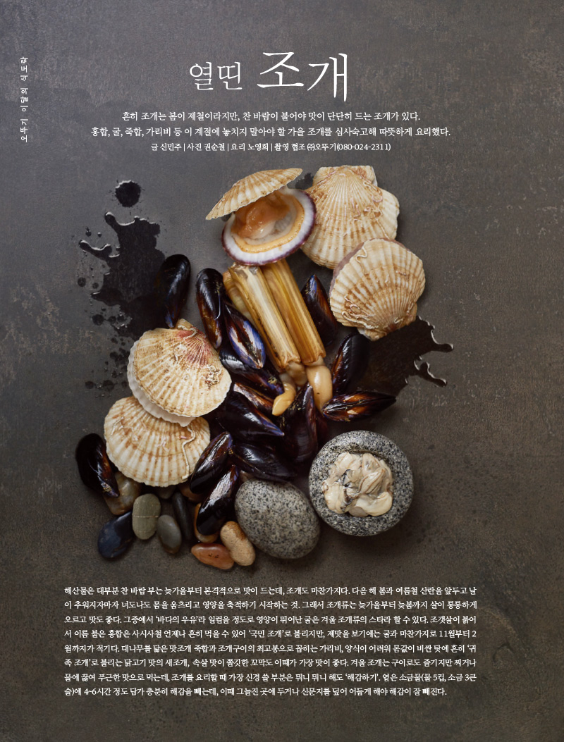행복이 가득한 집 2022년 11월호



오뚜기 이달의 식도락 열띤조개

오뚜기 브랜드 스토리 기본에 충실한 빵 르밀





오뚜기 이달의 식도락 

열띤 조개



흔히 조개는 봄이 제철이라지만, 찬 바람이 불어야 맛이 단단히 드는 조개가 있다.

홍합, 굴, 죽합, 가리비 등 이 계절에 놓치지 말아야 할 가을 조개를 심사숙고해 따뜻하게 요리했다. 

글 신민주 | 사진 권순철 | 요리 노영희 | 촬영 협조 (주)오뚜기(080-024-2311)





해산물은 대부분 찬 바람 부는 늦가을부터 본격적으로 맛이 드는데, 조개도 마찬가지다. 다음 해 봄과 여름철 산란을 앞두고 날이 추워지자마자 너도 나도 몸을 움츠리고 영양을 축적하기 시작하는 것. 그래서 조개류는 늦가을부터 늦봄까지 살이 통통하게 오르고 맛도 좋다. 그중에서 ‘바다의우유’라 일컬을 정도로 영양이 뛰어난 굴은 겨울 조개류의 스타라 할 수 있다. 조갯살이 붉어서 이름 붙은 홍합은 사시사철 언제나 흔히 먹을 수 있어 ‘국민 조개’로 불리지만, 제맛을 보기에는 굴과 마찬가지로 11월부터 2월까지가 적기다. 대나무를 닮은 맛조개 죽합과 조개구이의 최고봉으로 꼽히는 가리비, 양식이 어려워 몸값이 비싼 탓에 흔히 ‘귀족조개’로 불리는 닭고기 맛의 새조개, 속살 맛이 쫄깃한 꼬막도 이때가 가장 맛이 좋다.겨울조개는 구이로도 즐기지만 찌거나 물에 끓여 푸근한 맛으로 먹는데, 조개를 요리할 때 가장 신경쓸 부분은 뭐니 뭐니 해도 ‘해감하기’. 옅은 소금물(물5컵, 소금3큰술)에 4~6시간정도 담가 충분히 해감을 빼는데, 이때 그늘진 곳에 두거나 신문지를 덮어 어둡게 해야 해감이 잘빼진다.

