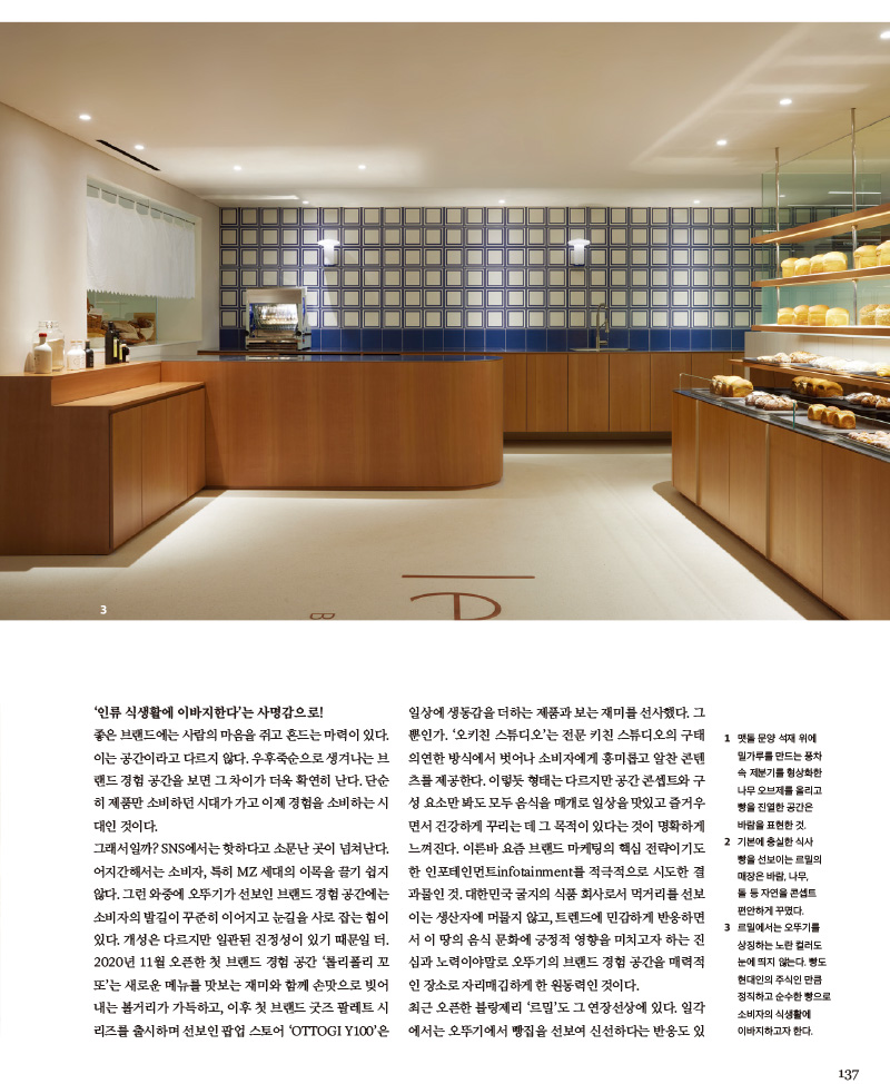 ‘인류 식생활에 이바지한다’는 사명감으로!

좋은 브랜드에는 사람의 마음을 쥐고 흔드는 마력이 있다. 이는 공간이라고 다르지 않다. 우후죽순으로 생겨나는 브랜드 경험 공간을 보면 그 차이가 더욱 확연히 난다. 단순히 제품만 소비하던 시대가 가고 이제 경험을 소비하는 시대인 것이다.

그래서일까? SNS에서는 핫하다고 소문난 곳이 넘쳐난다. 어지간해서는 소비자, 특히 MZ 세대의 이목을 끌기 쉽지 않다. 그런 와중에 오뚜기가 선보인 브랜드 경험 공간에는 소비자의 발길이 꾸준히 이어지고 눈길을 사로 잡는 힘이 있다. 개성은 다르지만 일관된 진정성이 있기 때문일 터. 2020년 11월 오픈한 첫 브랜드 경험 공간 ‘롤리폴리 꼬또’는 새로운 메뉴를 맛보는 재미와 함께 손맛으로 빚어 내는 볼거리가 가득하고, 이후 첫 브랜드 굿즈 팔레트 시리즈를 출시하며 선보인 팝업 스토어 ‘OTTOGI Y100’은 일상에 생동감을 더하는 제품과 보는 재미를 선사했다. 그뿐인가. ‘오키친 스튜디오’는 전문 키친 스튜디오의 구태 의연한 방식에서 벗어나 소비자에게 흥미롭고 알찬 콘텐츠를 제공한다. 이렇듯 형태는 다르지만 공간 콘셉트와 구성요소만 봐도 모두 음식을 매개로 일상을 맛있고 즐거우면서 건강하게 꾸리는데 그 목적이 있다는 것이 명확하게 느껴진다. 이른바 요즘 브랜드 마케팅의 핵심 전략이기도한 인포테인먼트infotainment를 적극적으로 시도한 결과물인 것. 대한민국 굴지의 식품 회사로서 먹거리를 선보이는 생산자에 머물지 않고, 트렌드에 민감하게 반응하면서 이땅의 음식 문화에 긍정적 영향을 미치고자 하는 진심과 노력이야말로 오뚜기의 브랜드 경험 공간을 매력적인 장소로 자리매김하게한 원동력인 것이다.

최근 오픈한 블랑제리 ‘르밀’도 그 연장선상에 있다. 일각에서는 오뚜기에서 빵집을 선보여 신선하다는 반응도 있지만, 속내를 들여다보면 이 공간을 통해 전하고자 하는 메시지는 한결같다. 빵 또한 밥과 면 못지않게 현대인의 식탁에서 빼놓을 수 없는 주식이니만큼 건강하고 정직하게 만들어 제대로된 식사 빵을 선보이고자한 진심이 오뚜기가 빵집을 연 이유이기 때문이다. ‘보다 좋은 품질, 보다 높은 영양, 보다 앞선 식품으로 인류 식생활 향상에 이바지한다’는 오뚜기의 사시社是를 사명감으로 여기고 실천하는 행보 중 하나인 것이다.



1 맷돌문양석재위에 밀가루를 만드는 풍차 속 제분기를 형상화한 나무 오브제를 올리고 빵을 진열한 공간은 바람을 표현한 것.

2 기본에 충실한 식사 빵을 선보이는 르밀의 매장은 바람, 나무, 돌 등 자연을 콘셉트 편안하게 꾸몄다.

3 르밀에서는 오뚜기를 상징하는 노란 컬러도 눈에 띄지 않는다. 빵도 현대인의 주식인 만큼 정직하고 순수한 빵으로 소비자의 식생활에 이바지하고자 한다.

