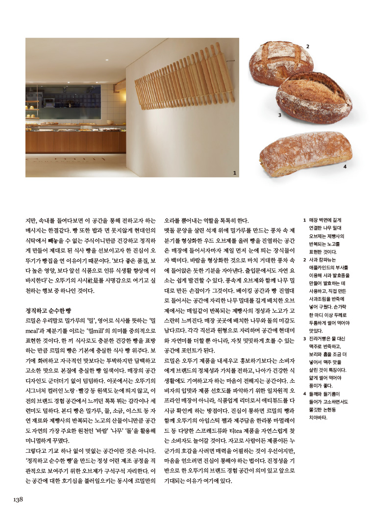 정직하고 순수한 빵

르밀은 우리말로 밀가루의 ‘밀’, 영어로 식사를 뜻하는 ‘밀 meal’과 제분기를 이르는 ‘밀mill’의 의미를 중의적으로 표현한 것이다. 한끼 식사로도 충분한 건강한 빵을 표방하는 만큼 르밀의 빵은 기본에 충실한 식사 빵위주다. 보기에 화려하고 자극적인 맛보다는 투박하지만 담백하고 고소한 맛으로 본질에 충실한 빵 일색이다. 매장의 공간 디자인도 군더더기 없이 덤덤하다. 이곳에서는 오뚜기의 시그너처 컬러인 노랑·빨강 등 원색도 눈에 띄지 않고,이전의 브랜드 경험 공간에서 느끼던 톡톡 튀는 감각이나 세련미도 덜하다. 본디 빵은 밀가루, 물, 소금, 이스트등 자연 재료와 제빵사의 반복되는 노고의 산물이니만큼 공간도 자연의 가장 주요한 원천인 ‘바람’ ‘나무’ ‘돌’을 활용해 미니멀하게 꾸몄다.

그렇다고 기교 하나 없이 멋없는 공간이란 것은 아니다. ‘정직하고 순수한 빵’을 만드는 정성 어린 제조 공정을 직관적으로 보여주기 위한 오브제가 구석구석 자리한다. 이는 공간에 대한 호기심을 불러일으키는 동시에 르밀만의 오라를 뿜어내는 역할을 톡톡히 한다. 맷돌 문양을 살린 석재 위에 밀가루를 만드는 풍차속 제분기를 형상화한 우드 오브제를 올려 빵을 진열하는 공간은 매장에 들어서자마자 제일 먼저 눈에 띄는 장식물이자 백미다. 바람을 형상화한 것으로 마치 거대한 풍차속에 들어앉은 듯한 기분을 자아낸다. 출입문에서도 자연 요소는 쉽게 발견할 수 있다. 풍속계 오브제와 함께 나무밀대로 만든 손잡이가 그것이다. 베이킹 공간과 빵 진열대로 들어서는 공간에 자리한 나무 밀대를 길게 배치한 오브제에서는 매일같이 반복되는 제빵사의 정성과 노고가 고스란히 느껴진다. 매장 곳곳에 배치한 나무와 돌의 미감도 남다르다. 각각 직선과 원형으로 자리하며 공간에 현대미와 자연미를 더할뿐 아니라, 자칫 밋밋하게 흐를 수 있는 공간에 포인트가 된다.

르밀은 오뚜기 제품을 내세우고 홍보하기보다는 소비자에게 브랜드의 정체성과 가치를 전하고, 나아가 건강한 식 생활에도 기여하고자 하는 마음이 전해지는 공간이다. 소비자의 입맛과 제품 선호도를 파악하기 위한 일차원적 오 프라인 매장이 아니라, 식품업계 리더로서 애티튜드를 다시금 확인케 하는 방점이다. 진심이 통하면 르밀의 빵과 함께 오뚜기의 아임스틱 쨈과 제주담음 한라봉 마멀레이드 등 다양한 스프레드류와 티tea 제품을 자연스럽게 찾 는 소비자도 늘어갈 것이다. 자고로 사람이든 제품이든 누군가의 호감을 사려면 매력을 어필하는 것이 우선이지만, 마음을 얻으려면 진심이 통해야 하는 법이다. 진정성을 기반으로한 오뚜기의 브랜드 경험 공간이 의미있고 앞으로 기대되는 이유가 여기에 있다.





1 매장 벽면에 길게 연결한 나무 밀대 오브제는 제빵사의 반복되는 노고를 표현한 것이다.

2 사과 캄파뉴는 애플카인드의 부사를 이용해 사과 발효종을 만들어 발효하는 데 사용하고, 직접 만든 사과조림을 반죽에 넣어 구웠다. 손가락 한 마디 이상 두께로 두툼하게 썰어 먹어야 맛있다.

3 진라거빵은 물 대신 맥주로 반죽하고, 보리와 홉을 조금 더 넣어서 맥주 맛을 살린 것이 특징이다. 얇게 썰어 먹어야 풍미가 좋다.

4 들깨와 들기름이 들어가 고소하면서도 쫄깃한 논현동 치아바타.



식사 빵과 함께 즐기기 좋은 쇠고기 토마토 스튜

재료(4인분) 

쇠고기 채끝등심 200g(밀가루 1큰술, 오뚜기 직접 갈아먹는 통후추·소금 적당량), 양송이버섯 4개, 오뚜기 오메가3 버터 1큰술, 오뚜기 프레스코 압착올리브유 1큰술, 물 1컵, 오뚜기 프레스코 토마토 스파게티소스 1?2병 

만들기 

1 쇠고기는 한 입 크기로 토막을 낸 다음 소금과 후춧가루를 듬뿍 뿌리고 밀가루를 묻힌다.

2 양송이버섯은 갓의 얇은 막을 벗기고 씻어서 반 자른다.

3 냄비에 버터와 올리브유를 두르고 1의 쇠고기를 볶다가 2의 양송이버섯을 넣고 볶는다. 쇠고기에 갈색이 돌면

물을 붓고 바닥에 눌어붙은 육즙을 긁으면서 끓이다가 토마토 스파게티소스를 넣고 끓인다.

