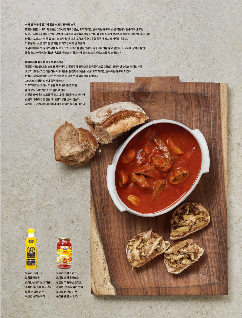치아바타를 활용한 버섯 브루스케타

재료(2~3인분) 

르밀 논현동 치아바타 1개(오뚜기 프레스코 압착올리브유 2큰술), 표고버섯 100g, 베이컨 4장, 오뚜기 프레스코 압착올리브유 2~3큰술, 들깻가루 3큰술, 소금·오뚜기 직접 갈아먹는 통후추 약간씩

만들기 

1 치아바타는 1cm 두께로 썬 뒤 양쪽 면에 올리브유를 발라서 180°C로 예열한 오븐에 살짝 굽는다.

2 표고버섯은 씻어서 기둥을 떼고 물기를 짠 다음 얇게 썬다. 베이컨은 1cm 길이로 썬다.

3 달군 팬에 올리브유를 두르고 2의 재료를 넣고 볶다가 소금과 후춧가루로 간한 후 들깻가루를 넣어 섞는다.

4 1의 구운 치아바타에 3의 버섯 베이컨 볶음을 얹는다.



오뚜기 프레스코 압착올리브유

스페인산 올리브 열매를 수확한 후 정통 방식으로 압착, 여과해 만든 최상급 올리브유다.



오뚜기 프레스코

토마토 스파게티소스 신선한 지중해산 토마토 과육이 75.5% 들어 있어 토마토 본연의 진한 풍미를 즐길 수 있다.