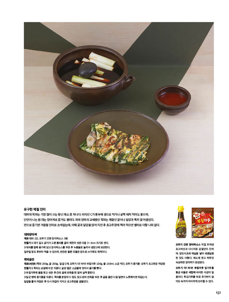 유구한 제철 진미

대파와쪽파는가장많이쓰는향신채소중하나다.비타민C가풍부해생으로먹거나살짝데쳐먹어도좋으며, 단맛이나는흰대는장아찌로즐겨도별미다.파와양파의교배종인쪽파는제철인굴이나달걀과특히잘어울린다. 전으로즐기면겨울철진미로손색없는데,이때굴과달걀을얹어지진후초고추장에찍어먹으면별미로더할나위없다.



대파장아찌

재료 대파 1단, 오뚜기 간편 장아찌소스 3병

만들기 1 대가 길고 굵기가 고른 통파를 골라 깨끗이 씻은 다음 3∼4cm 크기로 썬다. 2 대파를 밀폐 용기에 담고 장아찌소스를 부은 후 누름돌로 눌러서 냉장고에 보관한다. 일주일 정도 후부터 먹을 수 있으며, 반찬은 물론 국물은 장으로 쓰기에도 제격이다.



쪽파굴전

재료(4인분) 쪽파 200g, 굴 200g, 달걀 2개, 오뚜기 더! 바삭! 부침가루 100g, 물 150ml, 소금 약간, 오뚜기 콩기름·오뚜기 초고추장 적당량

만들기 

1 쪽파는 손질해서 반 자른다. 굴은 옅은 소금물에 씻어서 물기를 뺀다.

2 부침가루에 물을 붓고 섞은 후 1의 굴에 반죽을 한 알씩 살짝 묻힌다.3 달군 팬에 콩기름을 두른다. 쪽파를 분량의 1/2 정도 얹고 2의 반죽을 부은 후 굴을 올린 다음 밑면이 노릇해지면 뒤집는다. 달걀을 풀어 끼얹은 후 다시 뒤집어 지지고 초고추장을 곁들인다.



오뚜기 간편 장아찌소스 직접 우려낸 표고버섯과 다시마로 감칠맛이 진하 며, 양조식초와 매실을 넣어 새콤달콤 한 맛도 더했다. 채소에 붓고 하루만 숙성하면 장아찌가 완성된다.



오뚜기 더! 바삭! 부침가루 밀가루를 황금비율로배합해바삭한식감이일 품이다. 튀김가루를 따로 추가하지 않 아도 속까지 바삭하게 조리할 수 있다.