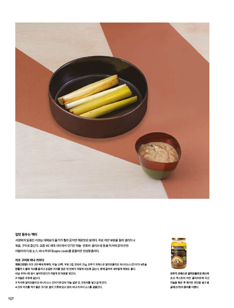 입맛 돋우는 백미

서양파의 일종인 리크는 대파보다 줄기가 훨씬 굵지만 매운맛은 덜하다. 주로 하얀 부분을 잘라 샐러드나 볶음, 구이로 즐긴다. 요즘 MZ 세대 사이에서 인기인 마늘·안초비·올리브유 등을 믹서에 갈아 만든 이탈리아 디핑 소스, 바냐 카우다bagna cauda를 곁들이면 안성맞춤이다.



리크 구이와 바냐 카우다

재료(2인분) 리크 2대 바냐 카우다_ 마늘 10쪽, 우유 1컵, 안초비 25g, 오뚜기 프레스코 알리오올리오 파스타소스(건더기) 4큰술 

만들기 

1 불에 석쇠를 올리고 손질한 리크를 얹은 뒤 전체가 까맣게 되도록 굽는다. 팬에 굴리며 새까맣게 태워도 좋다. 비닐 주머니에 잠시 넣어두었다가 까맣게 탄 부분을 벗긴다.

2 마늘은 우유에 삶는다.

3 믹서에 알리오올리오 파스타소스 건더기와 2의 마늘 삶은 것, 안초비를 넣고 곱게 간다.

4 1의 리크를 먹기 좋은 크기로 썰어 그릇에 담고 3의 바냐 카우다 소스를 곁들인다.



오뚜기 프레스코 알리오올리오 파스타 소스

엑스트라 버진 올리브유에 국산 마늘을 볶은 후 화이트 와인을 넣고 봉 골레(조개)의 풍미를 더했다.

