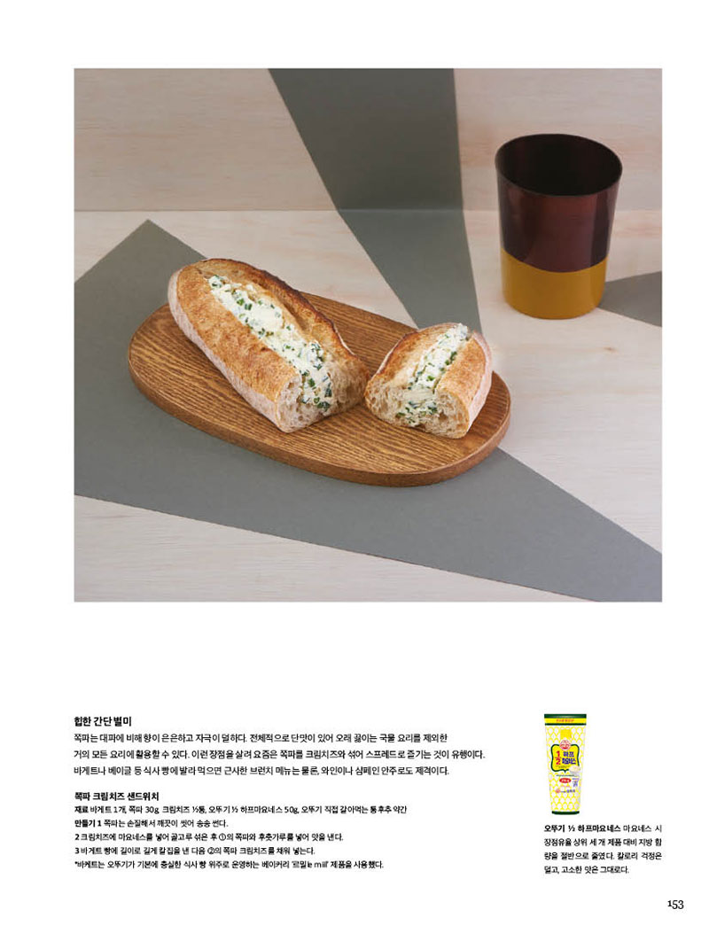 
힙한간단별미

쪽파는 대파에 비해 향이 은은하고 자극이 덜하다. 전체적으로 단맛이 있어 오래 끓이는 국물 요리를 제외한 거의 모든 요리에 활용할 수 있다. 이런 장점을 살려 요즘은 쪽파를 크림치즈와 섞어 스프레드로 즐기는 것이 유행이다. 바게트나 베이글 등 식사 빵에 발라 먹으면 근사한 브런치 메뉴는 물론, 와인이나 샴페인 안주로도 제격이다.



쪽파 크림치즈

샌드위치 재료 바게트 1개, 쪽파 30g, 크림치즈 1 2통, 오뚜기 1/2 하프마요네스 50g, 오뚜기 직접 갈아먹는 통후추 약간 만들기 1 쪽파는 손질해서 깨끗이 씻어 송송 썬다.2 크림치즈에 마요네스를 넣어 골고루 섞은 후 1의 쪽파와 후춧가루를 넣어 맛을 낸다.3 바게트 빵에 길이로 길게 칼집을 낸 다음 2의 쪽파 크림치즈를 채워 넣는다.*바케트는 오뚜기가 기본에 충실한 식사 빵 위주로 운영하는 베이커리 ‘르밀le miil’ 제품을 사용했다.



오뚜기 1/2 하프마요네스 마요네스 시 장점유율 상위 세 개 제품 대비 지방 함 량을 절반으로 줄였다. 칼로리 걱정은 덜고, 고소한 맛은 그대로다.