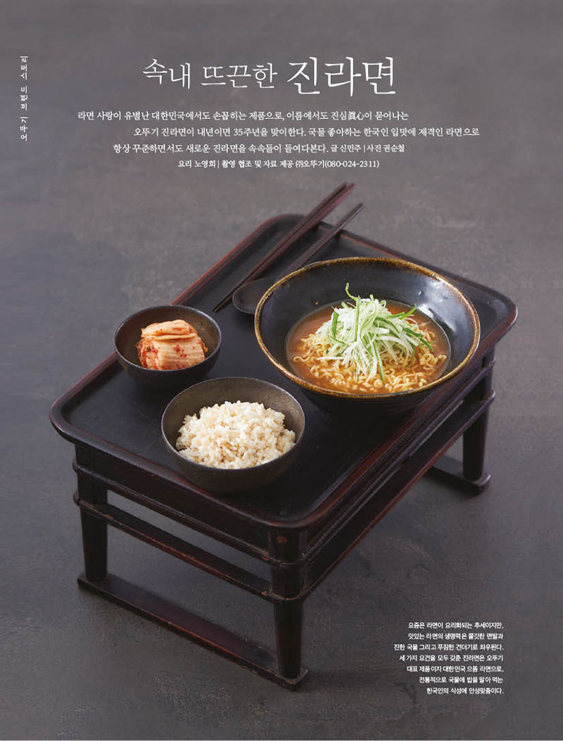 속내 뜨끈한 진라면

라면 사랑이 유별난 대한민국에서도 손꼽히는 제품으로, 이름에서도 진심眞心이 묻어나는 오뚜기 진라면이 내년이면 35주년을 맞이한다. 국물 좋아하는 한국인 입맛에 제격인 라면으로 항상 꾸준하면서도 새로운 진라면을 속속들이 들여다본다. 글 신민주 | 사진 권순철 요리 노영희 | 촬영 협조 및 자료 제공 (주)오뚜기(080-024-2311)



요즘은 라면이 요리화되는 추세이지만,

맛있는 라면의 생명력은 쫄깃한 면발과 진한 국물 그리고 푸짐한 건더기로 좌우된다. 세 가지 요건을 모두 갖춘 진라면은 오뚜기 대표 제품이자 대한민국 으뜸 라면으로, 전통적으로 국물에 밥을 말아 먹는 한국인의 식성에 안성맞춤이다.



라면은 명실상부한 국민 먹을거리다. 조리하기 손쉽고 가 격도저렴하니이보다간편한한끼식사도없다.오죽하 면 ‘제2의 식량’이요, ‘삶의 동반자’라는 수식어까지 붙 었을까. 그도 그럴 것이 세계라면협회(IRMA)에 따르면, 2021년 한국인의 1인당 라면 소비량은 73개에 이른다. 심지어2020년까지한국은전세계라면소비국중부동 의 1위였다. 작년 소비량이 베트남에 밀려 2위를 차지했 으나,5일에한번은먹는다는셈이니라면은여전한한국 인의솔푸드다.마땅한찬거리가없을때나입맛없을때 는 물론, 지친 하루를 위로해주는 라면은 그야말로 희로애 락을 함께한 서민의 식량이다.

