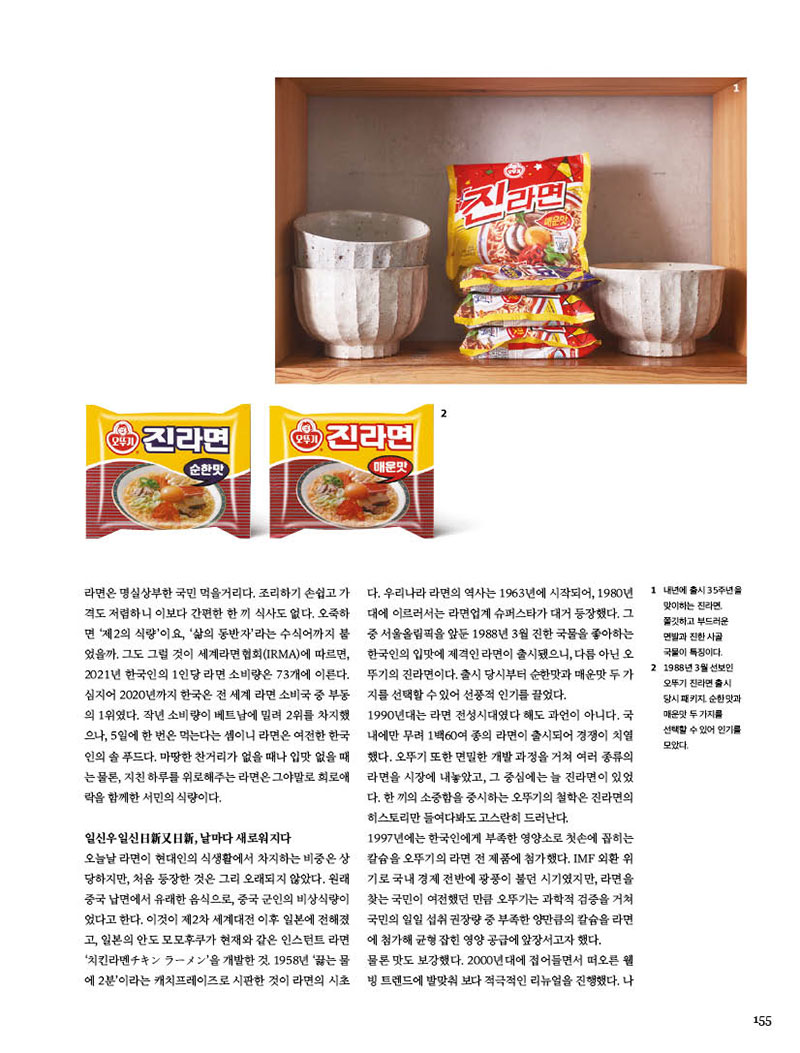 일신우일신日新又日新, 날마다 새로워지다

오늘날 라면이 현대인의 식생활에서 차지하는 비중은 상 당하지만, 처음 등장한 것은 그리 오래되지 않았다. 원래 중국 납면에서 유래한 음식으로, 중국 군인의 비상식량이 었다고 한다. 이것이 제2차 세계대전 이후 일본에 전해졌 고, 일본의 안도 모모후쿠가 현재와 같은 인스턴트 라면 ‘치킨라멘チキン ラメン’을 개발한 것. 1958년 ‘끓는 물 에 2분’이라는 캐치프레이즈로 시판한 것이 라면의 시초다. 우리나라 라면의 역사는 1963년에 시작되어, 1980년 대에 이르러서는 라면업계 슈퍼스타가 대거 등장했다. 그 중 서울올림픽을 앞둔 1988년 3월 진한 국물을 좋아하는 한국인의 입맛에 제격인 라면이 출시됐으니, 다름 아닌 오 뚜기의 진라면이다. 출시 당시부터 순한맛과 매운맛 두 가 지를선택할수있어선풍적인기를끌었다.



1990년대는 라면 전성시대였다 해도 과언이 아니다. 국 내에만 무려 1백60여 종의 라면이 출시되어 경쟁이 치열 했다.오뚜기또한면밀한개발과정을거쳐여러종류의 라면을 시장에 내놓았고, 그 중심에는 늘 진라면이 있었 다. 한 끼의 소중함을 중시하는 오뚜기의 철학은 진라면의 히스토리만 들여다봐도 고스란히 드러난다.

1997년에는 한국인에게 부족한 영양소로 첫손에 꼽히는 칼슘을오뚜기의라면전제품에첨가했다.IMF외환위 기로 국내 경제 전반에 광풍이 불던 시기였지만, 라면을 찾는 국민이 여전했던 만큼 오뚜기는 과학적 검증을 거쳐 국민의일일섭취권장량중부족한양만큼의칼슘을라면 에첨가해균형잡힌영양공급에앞장서고자했다.

물론 맛도 보강했다. 2000년대에 접어들면서 떠오른 웰 빙 트렌드에 발맞춰 보다 적극적인 리뉴얼을 진행했다. 나트륨 함량을 줄이고, 기존에 없던 쇠고기 맛 플레이크와 함께 당근·대파·버섯 등 건더기의 양을 푸짐하게 늘린 것 이다. 또한 자극이 덜하면서 입맛을 당기는 매운맛을 내기 위해 연구를 거듭한 결과, 하늘초를 활용해 오늘날의 진라 면 맛을 완성했다. 면발의 쫄깃함과 퍼짐성을 보강해 ‘6분 동안퍼지지않는면’을위한식감연구도이어갔다.이러 한노력은빛을발했다.진라면은차진면발과국물이일 품인 라면으로, 건더기도 푸짐해 소비자에게 맛도장을 찍 었다. 대한민국 대표 라면으로 확고히 자리매김한 것이다.
