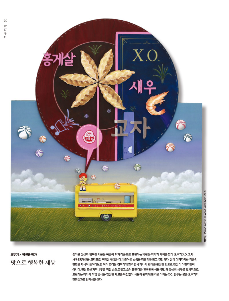 행복이 가득한 집 2023년 1월호



오뚜기의 맛 만두에 진심



오뚜기 × 박현웅 작가

맛으로 행복한 세상



즐거운 상상과 행복한 기운을 목공예 회화 작품으로 표현하는 박현웅 작가가 새해를 맞아 오뚜기 X.O. 교자 새우&홍게살을 모티프로 투영한 세상은 마치 즐거운 소풍을 떠올리듯 밝고 건강하다. 한데 아기자기한 작품의 면면을 자세히 들여다보면 여러 조각을 정확하게 맞추면서 하나의 형태를 완성한 것으로 정성이 이만저만이 아니다. 핀란드산 자작나무를 직접 손으로 깎고 오려붙인 다음 알록달록 색을 덧입혀 동심의 세계를 입체적으로 표현하는 작가의 작업 방식은 엄선한 재료를 아낌없이 사용해 완벽에 완벽을 더하는 X.O. 만두는 물론 오뚜기의 진정성과도 일맥상통한다.

