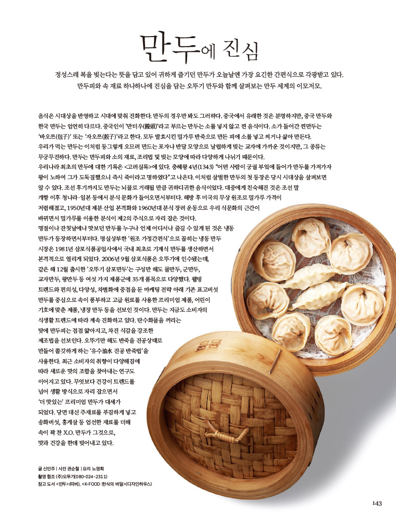 만두에 진심



정성스레 복을 빚는다는 뜻을 담고 있어 귀하게 즐기던 만두가 오늘날엔 가장 요긴한 간편식으로 각광받고 있다.

만두피와 속 재료 하나하나에 진심을 담는 오뚜기 만두와 함께 살펴보는 만두 세계의 이모저모.



음식은 시대상을 반영하고 시대에 맞춰 진화한다. 만두의 경우만 봐도 그러하다. 중국에서 유래한 것은 분명하지만, 중국 만두와 한국 만두는 엄연히 다르다. 중국인이 ‘만터우(饅頭)’라고 부르는 만두는 소를 넣지 않고 찐 음식이다. 소가 들어간 찐만두는 ‘바오쯔(包子)’ 또는 ‘자오쯔(餃子)’라고 한다. 모두 발효시킨 밀가루 반죽으로 만든 피에 소를 넣고 찌거나 삶아 만든다.

우리가 먹는 만두는 이처럼 둥그렇게 오므려 만드는 포자나 반달 모양으로 날렵하게 빚는 교자에 가까운 것이지만, 그 종류는 무궁무진하다. 만두는 만두피와 소의 재료, 조리법 및 빚는 모양에 따라 다양하게 나뉘기 때문이다.

우리나라 최초의 만두에 대한 기록은 &lt;고려실록&gt;에 있다. 충혜왕 4년(1343) “어떤 사람이 궁궐 부엌에 들어가 만두를 가져가자 왕이 노하여 그가 도둑질했으니 즉시 죽이라고 명하였다”고 나온다. 이처럼 살벌한 만두의 첫 등장은 당시 시대상을 살펴보면 알 수 있다. 조선 후기까지도 만두는 뇌물로 거래될 만큼 귀하디귀한 음식이었다. 대중에게 친숙해진 것은 조선 말 개항 이후 청나라·일본 등에서 분식 문화가 들어오면서부터다. 해방 후 미국의 무상 원조로 밀가루 가격이 저렴해졌고, 1950년대 제분 산업 본격화와 1960년대 분식 장려 운동으로 우리 식문화의 근간이 바뀌면서 밀가루를 이용한 분식이 제2의 주식으로 자리 잡은 것이다.

명절이나 잔칫날에나 맛보던 만두를 누구나 언제 어디서나 즐길 수 있게 된 것은 냉동 만두가 등장하면서부터다. 명실상부한 ‘원조 가정간편식’으로 꼽히는 냉동 만두 시장은 1981년 삼포식품공업사에서 국내 최초로 기계식 만두를 생산하면서 본격적으로 열리게 되었다. 2006년 9월 삼포식품은 오뚜기에 인수됐는데, 같은 해 12월 출시한 ‘오뚜기 삼포만두’는 구성만 해도 물만두, 군만두, 교자만두, 왕만두 등 여섯 가지 제품군에 35개 품목으로 다양했다. 웰빙 트렌드와 편의성, 다양성, 차별화에 중점을 둔 마케팅 전략 아래 기존 표고버섯 만두를 중심으로 속이 풍부하고 고급 원료를 사용한 프리미엄 제품, 어린이 기호에 맞춘 제품, 냉장 만두 등을 선보인 것이다. 만두는 지금도 소비자의 식생활 트렌드에 따라 계속 진화하고 있다. 탄수화물을 꺼리는 탓에 만두피는 점점 얇아지고, 차진 식감을 강조한 제조법을 선보인다. 오뚜기만 해도 반죽을 진공상태로 만들어 쫄깃하게 하는 ‘유수油水 진공 반죽법’을 사용한다. 최근 소비자의 취향이 다양해짐에 따라 새로운 맛의 조합을 찾아내는 연구도 이어지고 있다. 무엇보다 건강이 트렌드를 넘어 생활 방식으로 자리 잡으면서 ‘더 맛있는’ 프리미엄 만두가 대세가 되었다. 당면 대신 주재료를 푸짐하게 넣고 송화버섯, 홍게살 등 엄선한 재료를 더해 속이 꽉 찬 X.O. 만두가 그것으로, 맛과 건강을 한데 빚어내고 있다.



글 신민주 | 사진 권순철 | 요리 노영희

촬영 협조 (주)오뚜기(080-024-2311)

참고 도서 &lt;만두&gt;(따비), (디자인하우스)

