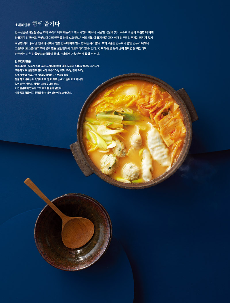 초대의 만두 함께 즐기다

만두전골은 겨울철 손님 초대 요리의 대표 메뉴라고 해도 과언이 아니다. 시원한 국물에 맛이 구수하고 양이 푸짐한 데 비해 만들기가 간편하고, 무엇보다 여러 만두를 한데 넣고 맛보기에도 더없이 좋기 때문이다. 이때 만두피의 두께는 퍼지지 않게 적당한 것이 좋지만, 원래 중국이나 일본 만두에 비해 한국 만두는 피가 얇다. 특히 요즘은 만두피가 얇은 만두가 대세다.

그중에서도 소를 밀가루에 굴려 만든 굴림만두가 대표적이라 할 수 있다. 국·찌개·전골 등에 넣어 끓이면 잘 어울리며, 만두에서 나온 감칠맛으로 국물에 풍미가 더해져 더욱 맛있게 즐길 수 있다.



만두김치전골

재료(4인분) 오뚜기 X.O. 교자 고기&제주마늘 4개, 오뚜기 X.O. 굴림만두 고기 4개, 오뚜기 X.O. 굴림만두 김치 4개, 배추 200g, 대파 100g, 김치 200g, 오뚜기 옛날 사골곰탕 700g(2봉지분), 김칫국물 ½컵

만들기

1 배추는 어슷하게 저며 썰고, 대파는 4cm 길이로 토막 내서 길이로 반 자른다. 김치는 3cm 길이로 썬다.

2 전골냄비에 만두와 ①의 재료를 둘러 담는다. 사골곰탕 국물에 김칫국물을 섞어서 냄비에 붓고 끓인다
