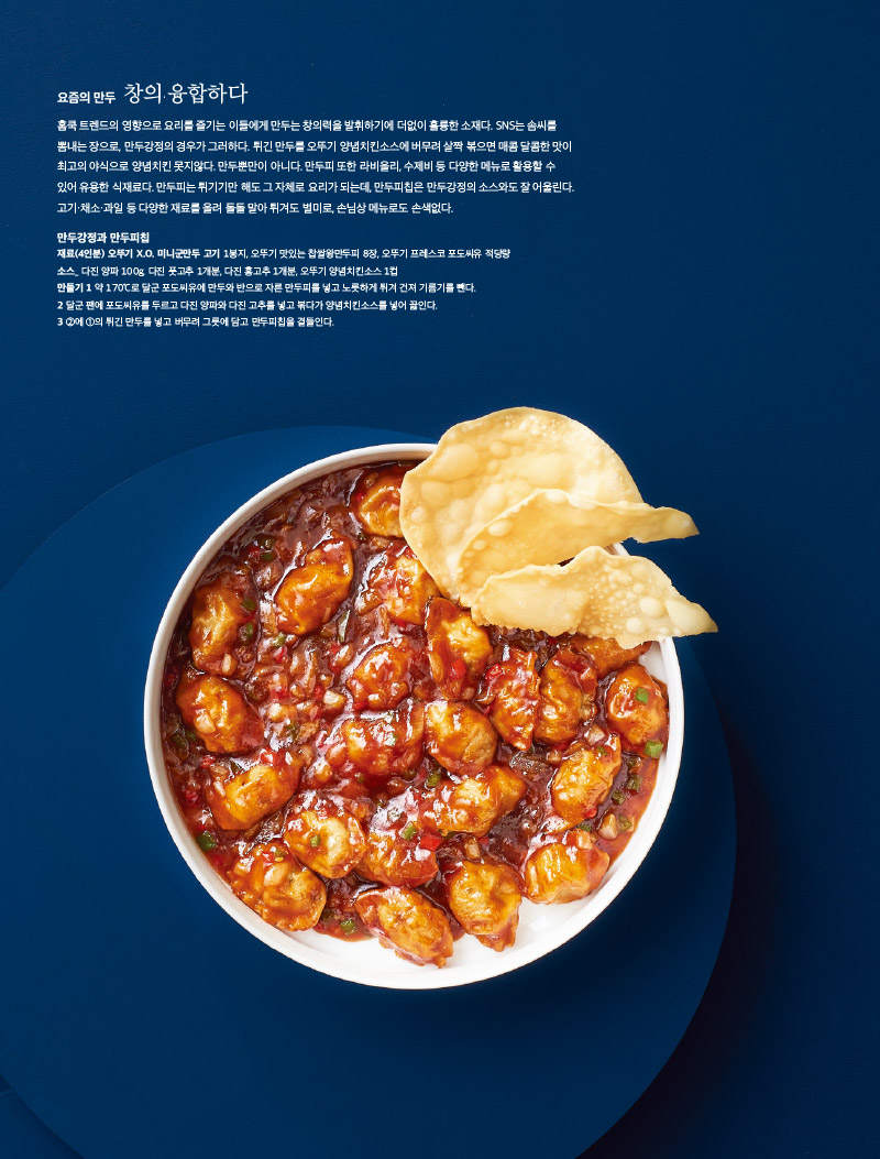요즘의 만두 창의·융합하다

홈쿡 트렌드의 영향으로 요리를 즐기는 이들에게 만두는 창의력을 발휘하기에 더없이 훌륭한 소재다. SNS는 솜씨를 뽐내는 장으로, 만두강정의 경우가 그러하다. 튀긴 만두를 오뚜기 양념치킨소스에 버무려 살짝 볶으면 매콤 달콤한 맛이 최고의 야식으로 양념치킨 못지않다. 만두뿐만이 아니다. 만두피 또한 라비올리, 수제비 등 다양한 메뉴로 활용할 수 있어 유용한 식재료다. 만두피는 튀기기만 해도 그 자체로 요리가 되는데, 만두피칩은 만두강정의 소스와도 잘 어울린다. 고기·채소·과일 등 다양한 재료를 올려 돌돌 말아 튀겨도 별미로, 손님상 메뉴로도 손색없다.



만두강정과 만두피칩

재료(4인분)

오뚜기 X.O. 미니군만두 고기 1봉지, 오뚜기 맛있는 찹쌀왕만두피 8장, 오뚜기 프레스코 포도씨유 적당량

소스_ 다진 양파 100g, 다진 풋고추 1개분, 다진 홍고추 1개분, 오뚜기 양념치킨소스 1컵

만들기

1 약 170℃로 달군 포도씨유에 만두와 반으로 자른 만두피를 넣고 노릇하게 튀겨 건져 기름기를 뺀다.

2 달군 팬에 포도씨유를 두르고 다진 양파와 다진 고추를 넣고 볶다가 양념치킨소스를 넣어 끓인다.

3 ②에 ①의 튀긴 만두를 넣고 버무려 그릇에 담고 만두피칩을 곁들인다.